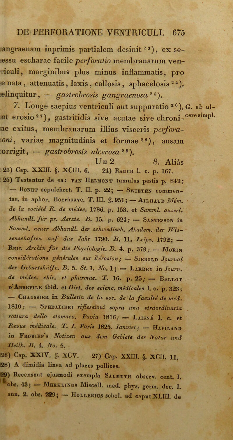 angraenam inprimis partialem desinit23), ex se- essu escliarae facile -perforatio membranarum ven- riculi, marginibus plus minus inflammatis, pro e nata , attenuatis , laxis , callosis , spbacelosis 2 4), elinquitur, — gastrobrosis gangraenosa2 *•). 7. Longe saepius ventriculi aut suppuratio 26), ut erosio27)^ gastritidis sive acutae sive chroni- ae exitus, membranarum illius visceris perfora- oni, variae magnitudinis et formae28), ansam orrigit, — gastrobrosis ulcerosa 2 B). U u 2 8. Alias 23) Cap. XXIII. §. XCIII. 6. 24) Rauch 1. c. p. 167. 25) Testantur de ea: van Helmont tumulus pestis p. 842; — Bonet sepulcbret. T. II. p. 22; — Swieten commen- tar. in aphor. Boerhaave. T. III. §.951; — Ailhaud Mem. de la societe' R. de mtdec. 1786. p. 153. et Samml. auserl. Abhandl. fur pr. Aerzie. B. 15. p. 624; — Santesson in Samml. neuer Abhandl. der schiuedisch. Akadem. der TVis- senschaften auf das Jahr 1790. B. 11. Leipz. 1792; — Rbil Archiv fur die Physiologie. B. 4. p. 379; — MoRin consideratione generales sur Verosion; — SiEBOLD Journal der Geburtshulfe. B. 5. St. 1. No. 1; — Larrey in Journ. de mcdec. chir. et pharmac. T. 16. p. 25; — Beleot ^Abbrvile ibid. et Bict. des scienc. medicales I. c. p. 323 ; Chaussikr m Bulletin de la soc. de la f acuite de med. 1810; — Spedaeieri riflessioni sopra una straordinaria rottura dello stomaco. Pavia 1816; — Laisn£ 1. c. et Revue medicale. T. I. Paris 1825. Janvier; — Havilanjd in Froriep’s Notizen aus dem Gebiet* der Natur und lleilk. B. 4. No. 5. 26) Cap. XXIV. §. XCV 27) Cap. XXIII. §. XCII. 11. 128) A dimidia linea ad plures pollices. 29) Recensent ejusmodi exempla Salmuth observ. cent. I. ' * obs. 43; — Mbrklinus Miscell. med. pbys. germ. dec. I. ann. 2. obs. 229; — Hollerius scbol. ad caput XLII1. de G. ab ul- cere simpl.