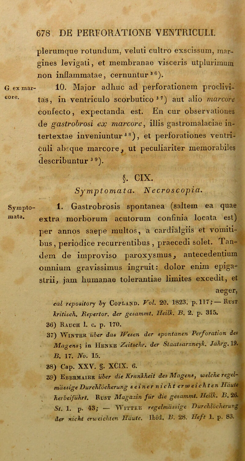 G ex mar' core. Syinpto mata. plerumque rotundum, veluti cultro exscissum, mar- gines levigati, et membranae visceris utplurimum non inflammatae, cernuntur36). 10. Major adhuc ad perforationem proclivi- tas, in ventriculo scorbutico37) aut alio marcore confecto, expectanda est. En cur observationes de gastrobrosi eoe marcore, illis gastromalaciae in- tertextae inveniuntur38), et perforationes ventri- culi absque marcore^ ut peculiariter memorabiles describuntur 3 9). §. CIX. Symptomat a. Necroscopia. 1. Gastrobrosis spontanea (saltem ea quae extra morborum acutorum confinia locata est) per annos saepe multos, a cardialgiis et vomiti- bus , periodice recurrentibus , praecedi solet. Tan- dem de improviso paroxysmus y antecedentium omnium gravissimus ingruit: dolor enim epiga- strii, jam humanae tolerantiae limites excedit, et aeger, cal repository by Copland. Pol. 20. 1823. p. lllj Rust kritisch. Repertor, der gesammt. Heilk. B. 2. p. 315. 36) Rauch 1. c. p. ITO. 37) WlNTER uber das IVesen der spontanen Perforation des Ma°ens-> ia Henkb Zeitschr. der Siaaisarzneyk. Jahrg. 19. B. 17. No. 15. 38) Cap. XXV. §. XCIX. 6. 30) EberMAIBR uber die Krankheit des Magens, uielche regel- mdssige Durchlocherung s e i ner n i c ht er w e i ch t en Iliiute ^ herbeifuhrt. Rust Magazin fiir die gesammt. Heilk. B. 26. St. 1. p. 43; — WlTTKE regelmiissige Durchlocherung der nicht erweichten JTdute. Ibici. B. 28. Ileft 1. p. 83. 1