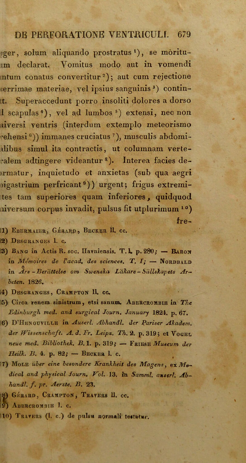 !ger, solum aliquando prostratus1)» se moritu- :m declarat. Vomitus modo aut in vomendi ntum conatus convertitur2); aut cum rejectione ;errimae materiae, vel ipsius sanguinis 3) contin- et. Superaccedunt porro insoliti dolores a dorso i scapulas4), vel ad lumbos5) extensi, nec non liiversi ventris (interdum extemplo meteorismo 'ebensi6)) immanes cruciatus 7), musculis abdomi- ilibus simul ita contractis, ut columnam verte- 'alem adtingere videantur8). Interea facies de- armatur, inquietudo et anxietas (sub qua aegri n gastrium perfricant9)) urgent; frigus extremi - tes tam superiores quam inferiores, quidquod liversum corpus invadit, pulsus fit utplurimum 10) fre- 11) Ebermaier, Gbrarp, Becker 11. cc. .2) Dbsgrangbs 1. c. 3) Bang ia Actis R. soc. Ilavniensis. T. L p. 280; — Baron in JVlemoires de Vacad, des Sciences. T. I; — Nordbald 0 in Ars -Berdttelse om Swenska Liiliare - Slillskapets Ar- beten, 1826. 4) Dbsgrangbs, Crampton 11. cc. 5) Circa renem sinistrum, etsi sanum. AbeRCROMBIB in The Edinburgh med. and aurgical Journ. January 1824. p. 67. 6) D’HENOtmLLE in Auserl. Abhandl. der Pariser Akadem. der Wissenschaft. A. d. Fr. Leips. Th. 2. p. 319; et Yogel neue med. BibliotheJc. B. 1. p. 319; — Friese Museum der HeilJc. B. 4. p. 82; — Becker 1. c. '7) Mole iiber eine besondere Krankheit des Magens, ex Me- dical and physical Journ. Vol. 13. ha Samrnl. auserl. Ab- handl. f. pr. Aerzte. B. 23. :|) Gkrard, Crampton, Trayers 11. cc. 9) ABKRCROM3IB I. c. 10) Tratkrs (l. c.) de pulsu normali testatur.