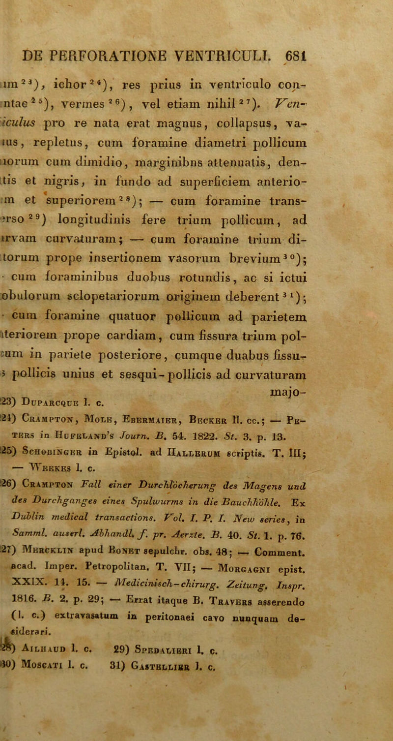 imJ1), ichor24), res prius in ventriculo con- ntae25), vermes26), vel etiam nihil27). Ven- iculus pro re nata erat magnus, collapsus, va- ius, repletus, cum foramine diametri pollicum norum cum dimidio, marginibns attenuatis, den- tis et nigris, in fundo ad superficiem anterio- ra et superiorem28); — cum foramine trans- ?rso29) longitudinis fere trium pollicum, ad irvam curvaturam; — cum foramine trium di- torum prope insertionem vasorum brevium30); • cum foraminibus duobus rotundis, ac si ictui obulorum sclopetariorum originem deberent31); cura foramine quatuor pollicum ad parietem iteriorem prope cardiam, cum fissura trium pol- ium in pariete posteriore, cumque duabus lissu- 3 pollicis unius et sesqui-pollicis ad curvaturam (23) Duparcque 1. c. inajo- (2t) Crampton, Mole, Ebermaier, Becker 11. cc.; — Pe- ters in Hofbland’s Journ. B. 54. 1822. St. 3. p. 13. 25) Sciiobinger in Epistol. ad Hallbrum scriptis. T. Ili; — Weekes 1. c. (26) Crampton Fall einer DurcTilocherung des IVIagens und dea Durcbgnnges eines Spulwurms in die Bauchhohle. Ex Dublin medical transaciions. Vol. I. P. I. New series, in Samml. auserl. AbhandL f. pr. Aerzte. B. 40. St. 1. p. 76. 27) Mercklin apud Bonet sepulchr. obs. 48; — Comment. acad. Jmper. Petropolitan. T. VII; — Morgagni epist. XXIX. 11. 15. Medicmisch-cJnrurg. Zeitung, Inspr. 1816. B. 2. p. 29; — Errat itaque B. Travers asserendo C I* c<) extrarasatum in peritonaei cayo nunquam de- siderari. “2&) Ailiiaud 1. c. dO) Moscati 1. c. 29) SpRDALIERI 1. C. 31) Gastellibr 1. c.