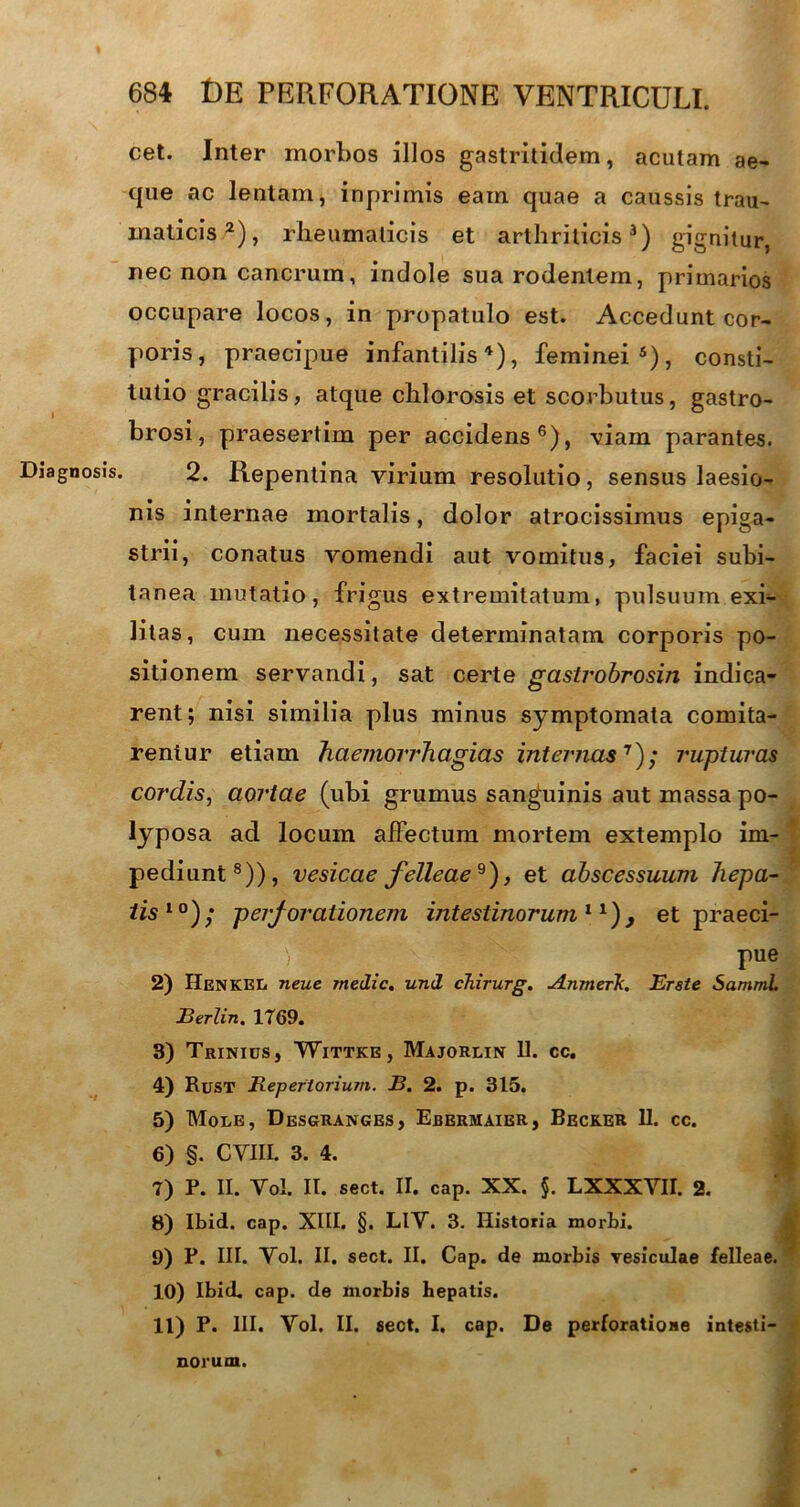 Diagnosis. cet. Inter morbos illos gastritidem, acutam ae- que ac lentam, inprimis eam quae a caussis trau- maticis2), rheumaticis et arthriticis3) gignitur, nec non cancrum, indole sua rodentem, primarios occupare locos, in propatulo est. Accedunt cor- poris, praecipue infantilis4), feminei5), consti- tutio gracilis, atque chlorosis et scorbutus, gastro- brosi, praesertim per accidens6), viam parantes. 2. Repentina virium resolutio, sensus laesio- nis internae mortalis, dolor atrocissimus epiga- strii, conatus vomendi aut vomitus, faciei subi- tanea mutatio, frigus extremitatum, pulsuum exi- litas, cum necessitate determinatam corporis po- sitionem servandi, sat certe gastrobrosin indica- rent; nisi similia plus minus symptomata comita- rentur etiam haemorrhagias internas7); rupturas cordis, aortae (ubi grumus sanguinis aut massa po- lyposa ad locum affectum mortem extemplo im- pediunt8)), vesicae felleae^), et abscessuum hepa- tis10); perjorationem intestinorum11), et praeci- v9. ' rue 2) IIenkel neue medie. und chirurg. Anmerk. Et st e SamniL Berlin. 1769. 3) Trinius, Wittke, Majorlin 11. cc. 4) Rust Repertorium. B. 2. p. 315. 5) Mole, Desgranges, Ebbrmaier, Becker 11. cc. 6) §. CYIIL 3. 4. 7) P. II. Yol. II. sect. II. cap. XX. $. LXXXVII. 2. 8) Ibid. cap. XIII. §. LlV. 3. Historia morbi. 9) P. III. Yol. II. sect. II. Cap. de morbis vesiculae felleae. 10) Ibid. cap. de morbis hepatis. 11) P. III. Vol. II. sect. I. cap. De perforatione intesti- norum.