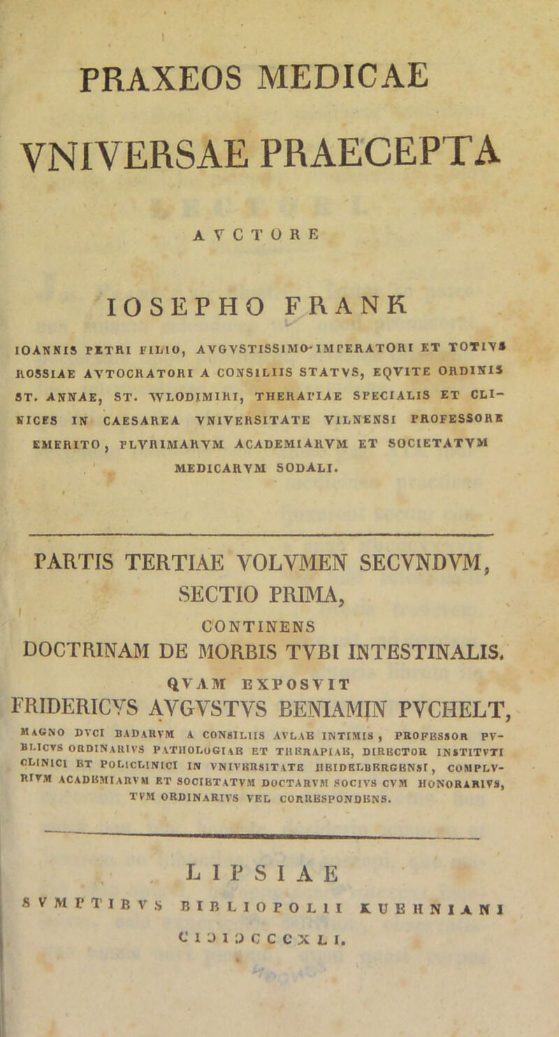 PRAXEOS MEDICAE VNIVERSAE PRAECEPTA ATCTORE IOSEPHO FRANR IOANN IS PETRI K1MO, AVGYSTISSlMO- 1MPERATORI KT TOTIYS KOSSIAE AYTOCRATORI A CONSILIIS STATVS, EQVITE ORDINIS ST. ANNAE, ST. YVLODIM1RI, THERAPIAE SPECIALIS ET CLI- NICES IN CAESAREA YN1VERSITATE VILNENSI PROFESSOHE EMERITO, PLVRIMARYM ACADEMlARVM ET SOCIETATVM MEDICARYM SODALI. PARTIS TERTIAE VOLVMEN SECVNDVM, SECTIO PRIMA, i CONTINENS DOCTRINAM DE MORBIS TVBI INTESTINALIS. QVAM EXPOSVIT FRIDERICYS AVGYSTVS BENIAMJN PVCHELT, magno dvci badarvm a consiliis avlab intimis , profbssor fv- bi.icts ordinarivs patiiologiab et thbrapiab, dirbctor institvti CLINICI BT POLICLINICI IN VNIVBRSITATB IIBIOELUKRGKNSI , COMPLV- RIVM acadbmiarvm et socibtatvm doctarvm socivs cvm honorarivs, TVM ORDINARIVS VEL CORllESPONDENS. L I P S I A E SVMTTIBVS BIIiLIOFOUI KUEHNIANI CIDI3CCCXII.