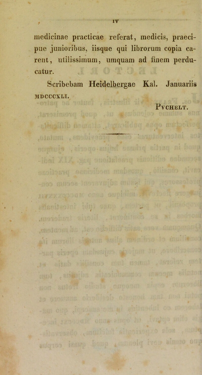 t medicinae practicae referat, medicis, praeci- pue junioribus, iisque qui librorum copia ca- rent, utilissimum, umquain ad iinem perdu- catur. Scribebam Heidelbergac Kal. Januariis HIDCCCXLI. Fvchult.