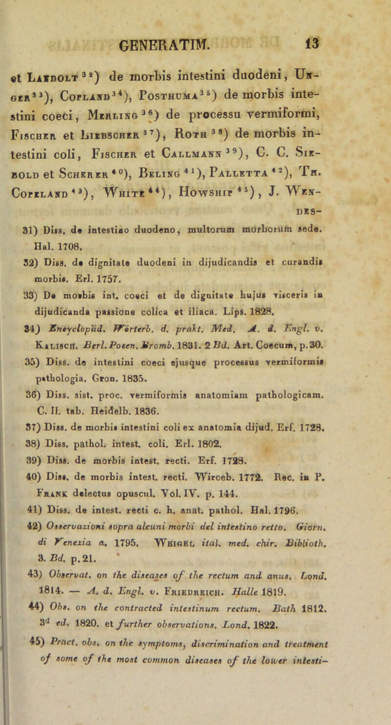 et Laidolt34) de morbis intestini duodeni, Un- ger53), Copland34), Posthuma36) de morbis inte- stini coeci, Merling36) de processu vermiformi, Fischer et Liebscher3T), Roth3®) de morbis in- testini coli, Fischer et Callmann 3 9), C. C. Sie- 80LD et ScHERER *°), BeLING 4 1), PaLLETTA 4 2 ), Tll. Cofiland 43), White44), Howship45), J. Wen- DES- 31) Di«8. de intestino duodeno, multorum morboruta aede. Hal. 1708. 32) Diss. de dignitate duodeni in dijudicandia et curandia morbi*. Eri. 1757. 33) De moibis int. coeci et de dignitate hujus visceris in dijudicanda passione colica et iliaca. Lips. 1828. 84) Sneyclopiid. Worttrb. d. prakt. Med. A. d. Tingi, v. Kalisch. Berl. Poten. Bromb. 1831. 2 Bd. Art. Coecum, p.30. 35) Diss. de intestini coeci ejusque processus vermiformi* psthologia. Gron. 1835. 36) Diss. sist. proc. vermiformia analomiam pathologicam. C. II. tab. Heidelb. 1836. 37) Diss. de morbi» intestini coli ex anatomia dijud. Erf. 1728. 38) Diss. pathol. intest. coli. Eri. 1802. 39) Diss. de morbis intest. recti. Erf. 1728. 40) Dias, de morbis intest. recti. Wirceb. 1772. Rec. in E. Fhank delectus opuscul. Yol. IV. p. 144. 41) Diss. de intest. recti c. h. anat. pathol. Hal. 1796. 42) Oaservazioni sopra alcuni morbi dei intestino retlo. Giorn. di Venezia a. 1795. Wbigkl, ital. med. chir. Biblioth. 3. Bd. p. 21. 43) Observat, on the diseases of the rectum and anus. Lond. 1814. — A. d. Engl. v. FniKDREicH. Ifalle 1819. 44) Obs. on the contracted intestinum rectum. Bath 1812. ed. 1820. et further observatione. Lond. 1822. 45) Pract, obs. on the symptoma, discrirnination and ireatment oj some of the rnost common diseases oj the lower intesti—