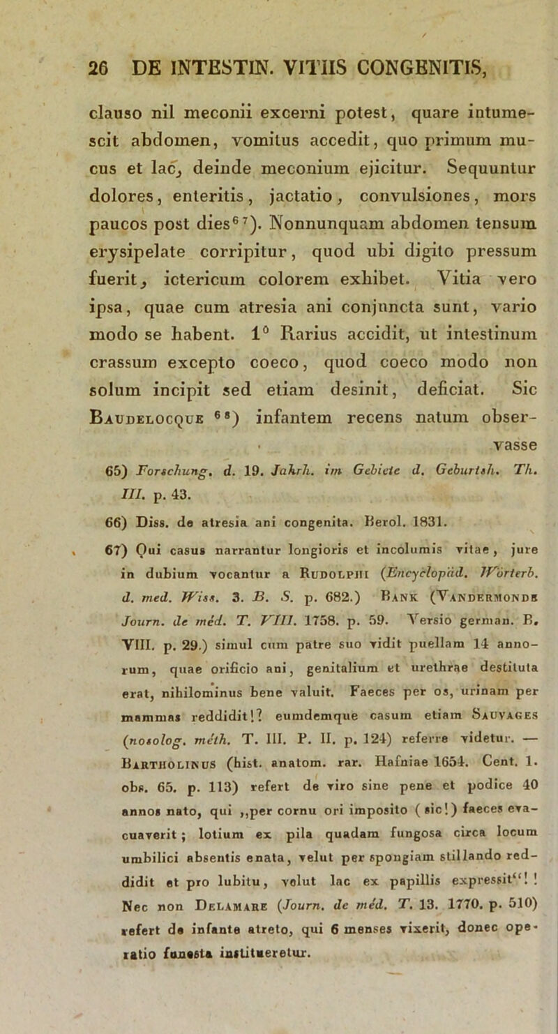 clauso nil meconii excerni potest, quare intume- scit abdomen, vomitus accedit, quo primum mu- cus et lacj deinde meconium ejicitur. Sequuntur dolores, enteritis , jactatio , convulsiones, mors paucos post dies67). Nonnunquam abdomen tensum erysipelate corripitur, quod ubi digito pressum fuerit, ictericum colorem exhibet. Vitia -vero ipsa, quae cum atresia ani conjuncta sunt, vario modo se habent. 1° Rarius accidit, ut intestinum crassum excepto coeco, quod coeco modo non solum incipit sed etiam desinit, deliciat. Sic Baijdelocque 68) infantem recens natum obser- • vasse 65) Forschung, d. 19. Jakrh. im Gebicie d, Geburtsh. Th. III. p. 43. 66) Diss. do atresia ani congenita. Heroi. 1831. 67) Qui casus narrantur longioris et incolumis vitae, jure in dubium -vocantur a Rudolpiii (Encycloptid. IForterb. d. mcd. Wiss. 3. B. S. p. 682.) Bank (Vanderjionds Journ. de rned. T. VIII. 1758. p. 59. \ ersio german. B» VIII. p. 29.) simul cum patre suo -vidit puellam 14 anno- rum, quae orificio ani, genitalium et urethrae destituta erat, nihilominus bene valuit. Faeces per os, urinam per mammas reddidit!l eumdemque casum etiam Sauvages (no«o log. meih. T. III. P. II. p. 124) referre videtur. — Bartholinus (hist. anatom. rar. Hafniae 1654. Cent. 1. obs. 65. p. 113) refert de viro sine pene et podice 40 annos nato, qui ,,per cornu ori imposito (sic!) faeces eva- cuaverit ; lotium ex pila quadam fungosa circa locum umbilici absentis enata, velut per spongiam stillando red- didit et pro lubitu, velut lac ex papillis expressit1'! ! Nec non Delamare {Journ. dc med. T. 13. 1770. p. 510) refert de infante atreto, qui 6 menses vixerit, donec ope- ratio funesta institueretur.