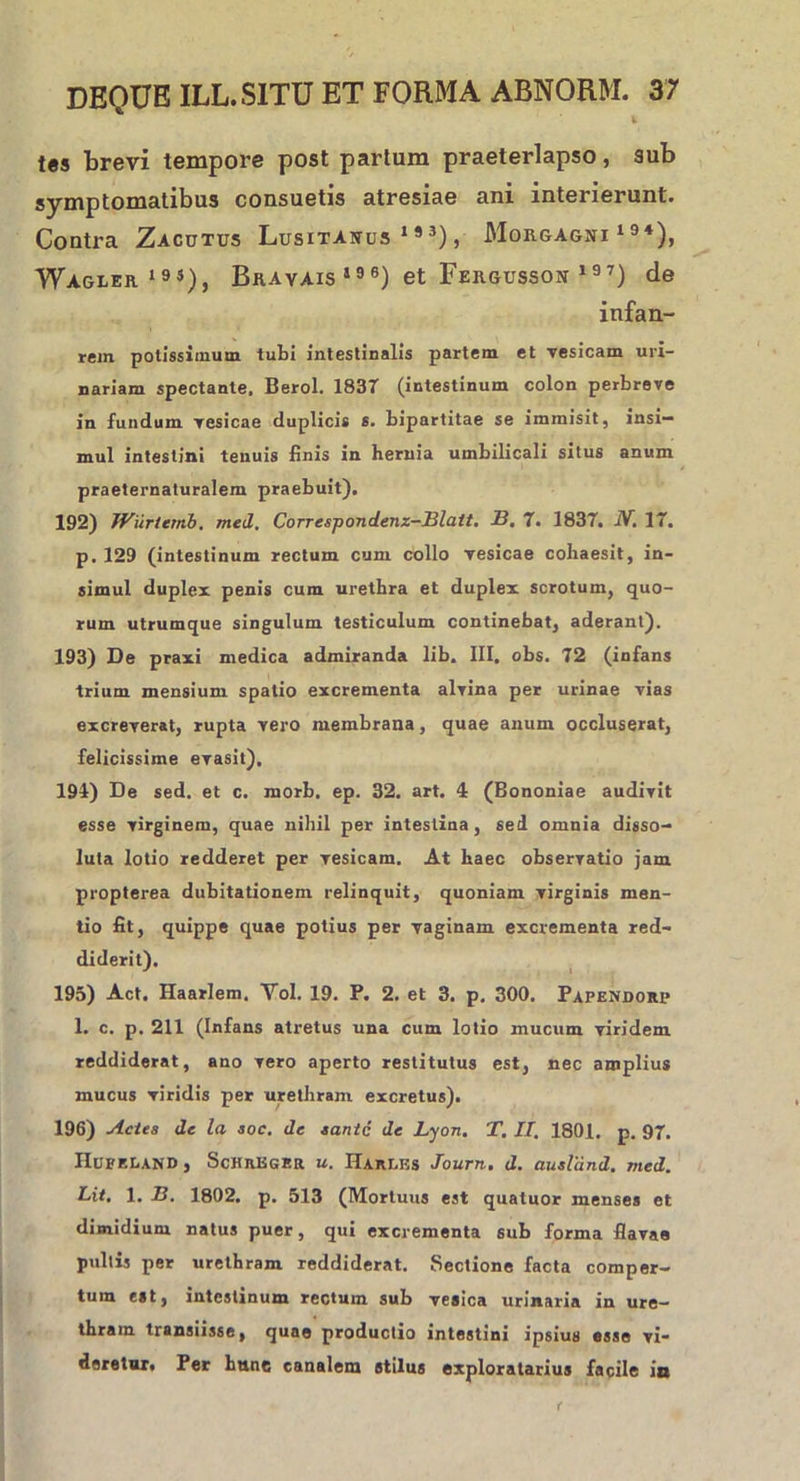 l t«s brevi tempore post partum praeterlapso, sub symptomatibus consuetis atresiae ani interierunt. Contra Zacutus Lusitanus1*3), Morgagni194), Wagrer 19S), Brayais 196) et Fergusson 197) de infan- rein potissimum tubi intestinalis partem et vesicam uri- nariam spectante, Berol. 1837 (intestinum colon perbreve in fundum vesicae duplicis s. bipartitae se immisit, insi- mul intestini tenuis finis in hernia umbilicali situs anum praeternaturalem praebuit). 192) Wiirtemb, med. Correspondenz—Blatt. 13. 7. 1837. JV. 17. p. 129 (intestinum rectum cum collo vesicae cohaesit, in- simul duplex penis cum urethra et duplex scrotum, quo- rum utrumque singulum testiculum continebat, aderant). 193) De praxi medica admiranda lib. III. obs. 72 (infans trium mensium spatio excrementa alvina per urinae vias excreverat, rupta vero membrana, quae anum occluserat, felicissime evasit). 194) De sed. et c. morb. ep. 32. art. 4 (Bononiae audivit esse virginem, quae nihil per intestina, sed omnia disso- luta lotio redderet per vesicam. At haec observatio jam propterea dubitationem relinquit, quoniam virginis men- tio fit, quippe quae potius per vaginam excrementa red- diderit). 195) Act. Haarlem. Vol. 19. P. 2. et 3. p. 300. Papendorp 1. c. p. 211 (Infans atretus una cum lotio mucum viridem reddiderat, ano vero aperto restitutus est, nec amplius mucus viridis per urethram excretus). 196) Actes de la soc. de santc de Lyon. T. II. 1801. p. 97. nUFF.LAND, ScHREGBR u. Harlks Journ. d. ausland. med. Lit, 1. B. 1802. p. 513 (Mortuus est quatuor menses et dimidium natus puer, qui excrementa sub forma flavae pultis per urethram reddiderat. Sectione facta comper- tum est, intestinum rectum sub vesica urinaria in ure- thram transiisse, quae productio intestini ipsius esse vi- deretur, Per hunc canalem stilus exploratarius facile io