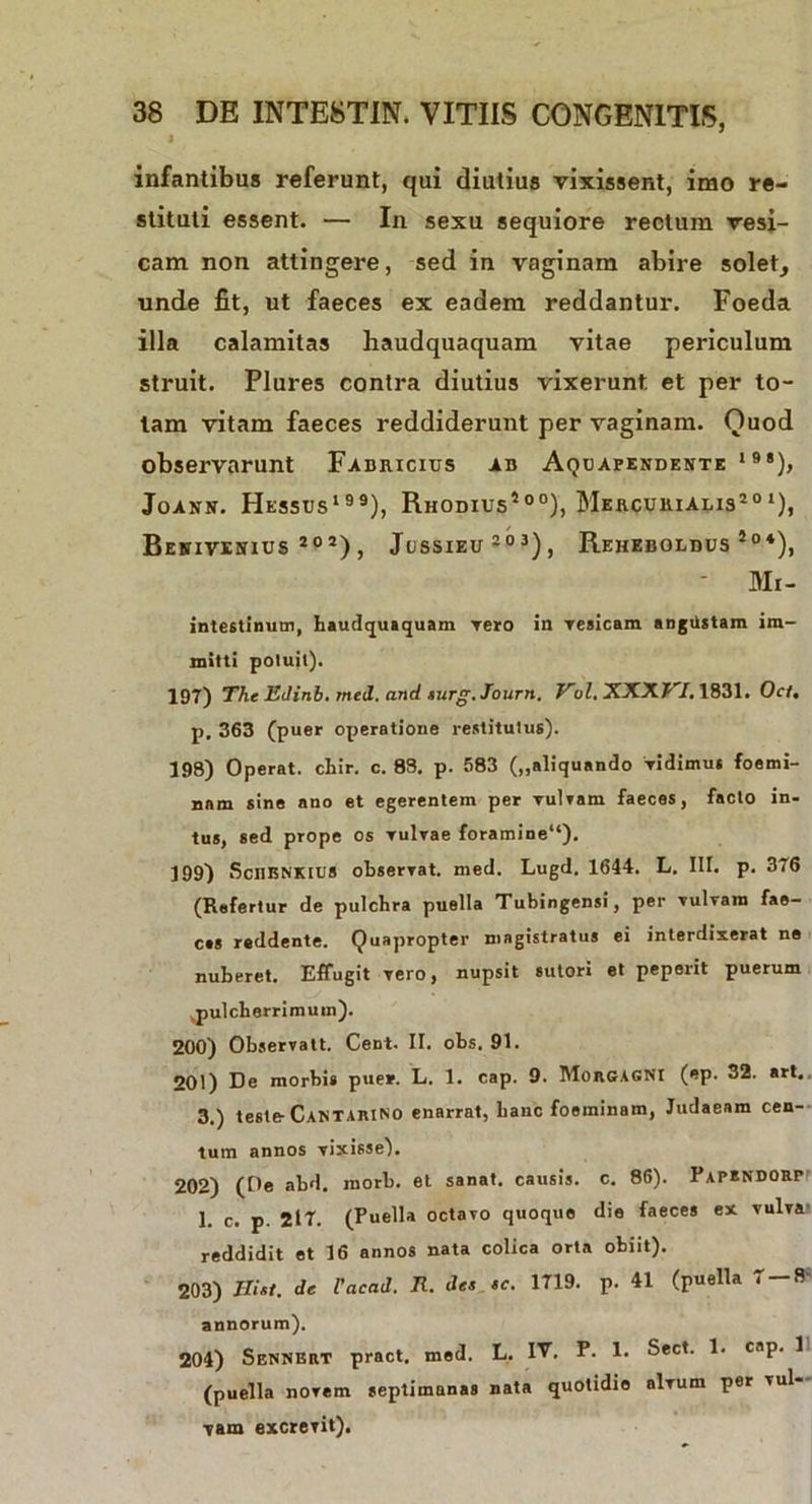 j infantibus referunt, qui diutius vixissent, imo re- stituti essent. — In sexu sequiore rectum vesi- cam non attingere, sed in vaginam abire solet, unde fit, ut faeces ex eadem reddantur. Foeda illa calamitas haudquaquam vitae periculum struit. Plures contra diutius vixerunt et per to- tam vitam faeces reddiderunt per vaginam. Quod observarunt Fabricius ab Aquapendente 198), Joann. Hessus199), Rhodius500), Mercurialis20‘), Benivesius 20 2), Jussieu 2 0 3), Reheboldus 5°*), ' Mi- intestinum, haudquaquam Tero in vesicam angustam im- mitti potuit). 197) The Edinb. med. and turg.Journ. Vul.XXXVI. 1831. Oct. p. 363 (puer operatione restitutus). 198) Operat, chir. c. 88. p. 583 („aliquando Vidimus foemi- nnm sine ano et egerentem per vulvam faeces, facto in- tus, sed prope os Tulvae foramine14). 199) Schbnkius observat. med. Lugd. 1644. L. Iit. p. 376 (Refertur de pulchra puella Tubingensi, per vulvam fae- ces reddente. Quapropter magistratus ei interdixerat ne nuberet. Effugit vero, nupsit sutori et peperit puerum ,pulcherrimum). 200) Observati. Cent. II. obs. 91. 201) De morbi» pue*. L. 1. cap. 9. Morgagni (ep. 32. art. 3.) teste- CantariNO enarrat, hanc foeminam, Judaeam cen- tum annos vixisse). 202) (De abd. morb. et sanat, causis, c. 86). Papendorp 1. c. p. 217. (Puella octavo quoque die faeces ex vulva» reddidit et 16 annos nata colica orta obiit). 203) de Cacad. Ii. des tc. 1719. p. 41 (puella 7 — 8- annorum). 204) Sennert pract. med. L. IV. P. 1. Sect. 1. cap. 1 (puella novem septimanas nata quotidie alvum per vul- vam excrevit).