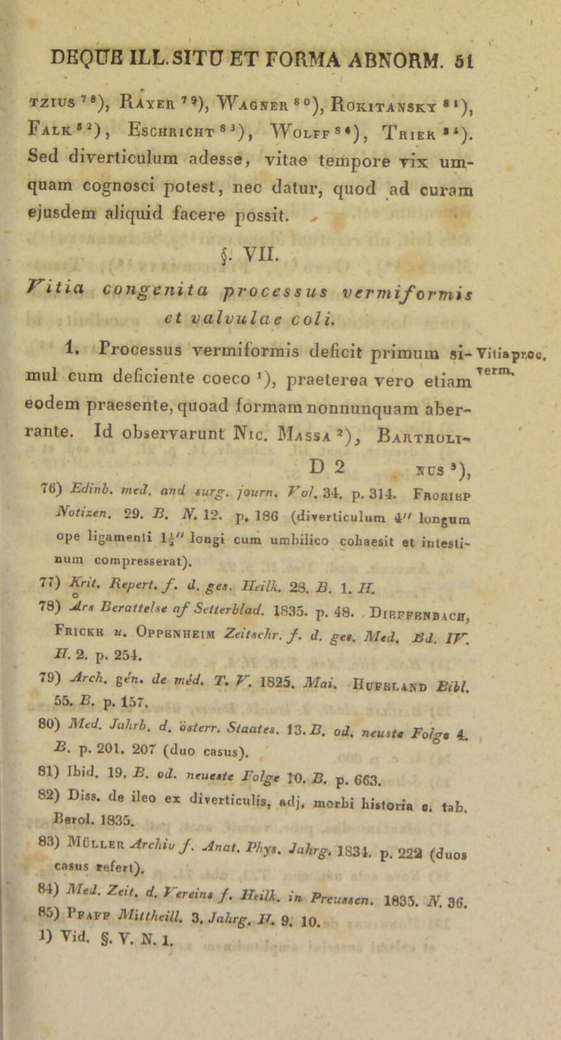 • / tzius 7S), Rayeh 79), Waguer80), Roic ITANSKY 8 ‘), FalIv*2), EsCHRICHT 8 3) , Wolff84), Triek**). Sed diverticulum adesse, vitae tempore vix um- quam cognosci potest, nec datur, quod ad curam ejusdem aliquid facere possit. ^ VII. 7 itia congenita processus vermiformis ct valvulae coli. 1. Processus vermiformis deficit primum si- Vitiapnoc. mul cum deficiente coeco 1), praeterea vero etiamTerm’ eodem praesente, quoad formam nonnunquam aber- rante. Id observarunt Nic. Massa *), Bartholf- D 2 uus *), 76) Edinb. med. and surg. journ. Vol. 34. p. 314. Froribp Notizen. 29. E. N. 12. p, 186 (diverticulum i longum ope ligamenli lj longi cum umbilico cohaesit et intesti- num compresserat). 71) Krit. Repert.f. d. gea. IleilTi. 28. B. 1. II. 78) Ara Berattehe af Seiierblad. 1833. p. 48. DrEFFBNBACff, Frickb u. OppbNHEibi ZeitaeJir. /. d. gea. Med. J3d IV II. 2. p. 254. 79) Arch. gen. de med. T. V. 1825. Mai. HuFBT.AND Bibi. 55. B. p. lsr. 80) Med. Jahrb. d. osterr. S/aaies. 13. B. od. neusie Folgt 4. B. p. 201. 207 (duo casus). 81) Ibid. 19. B. od. neueate Folgc IU. B. p. 663. 82) Diss, de ileo ex diverticulis, adj. morbi historia e. tab Heroi. 1835. 83) MiiLLEU Archio/. Anat. Phys. Jahrg. 1834. p. 222 (duos casus tefert). 84) Med. Zeit. d. Vereine f. Heilk. in Preustcn. 1835. N. 36. 85) Pfafp Miuheill. 3. Jahrg. 11. 9. ]0< 1) Yid. §. V. N. 1.