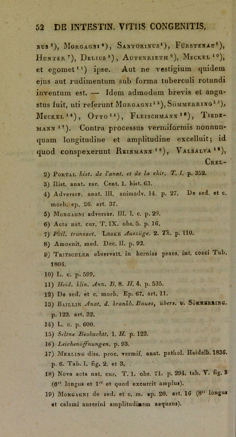 i uus5), Morgagni4), Santorinus4), Furstenao6), Hdnter7), Delius8), Autenrieth 9), Meckel10), et egomet *') ipse. Aut ne vestigium quidem ejus aut rudimentum sub forma tuberculi rotundi inventum est. — Idem admodum brevis et angu- stus luit, uti referunt Morgagni1 *), Sommerring1 3), Meckel14), Otto14), Fleischmann 1 *) , Tiede- mann 1T). Contra processus Vermiformis nonnun- quam longitudine et amplitudine excelluit; id quod conspexerunt Reinmann 18), Valsalva1®), Crel- 2) Portal hi si. de Vanat. et de la clar. T. I. p. 352. 3) Hist. anat. rar. Cent. 1. hist. G3. 4) Adversar, anat. III. animadv. 14. p. 27. De sed. et c. morb. ep. 26. art. 37. 5) Morgagni adversar. III. 1. c. p. 23. 6) Acia nat. cur. T. IX. obs. 5. p. 16. 7) Pliil. iransact. Lbskb Ausziige. 2. Th. p. 110. 8) Amoenit. ined. Dec. II. p. 92. 0) Tritsciiler observatt. in hernias praes, int. coeci Tub. 1805. 10) L. c. p. 599. 11) Heid. Hin. Ann. B. 8. IT. 4. p. 535. 12) Da sed. et c. morb. Ep. 67. art. 11. 13) Baillie Anat. d. hranhh. Baues, uberi, v. SoHMBRRING. p. 123. art. 32. 14) L. c. p. 600. 15) Seltne Beobachtt. 1. II. p. 123. 16) Leiclienoffnungen. p. 93. 17) Mkrling diss. proc. vermif. anat. pathol. Ileidelb. 1836. p. 6. Tab. I. fig. 2. et 3. 18) Nova acta nat. cur. T. 1. obs. 71. p. 294. tab. V. fig. 3 (0 loDgus et 1 et quod excurrit amplus). 19) Morgagni de sed. et c. m. ep. 20. art. 16 (8'; longus et calami anserini amplitudiaem aequans).