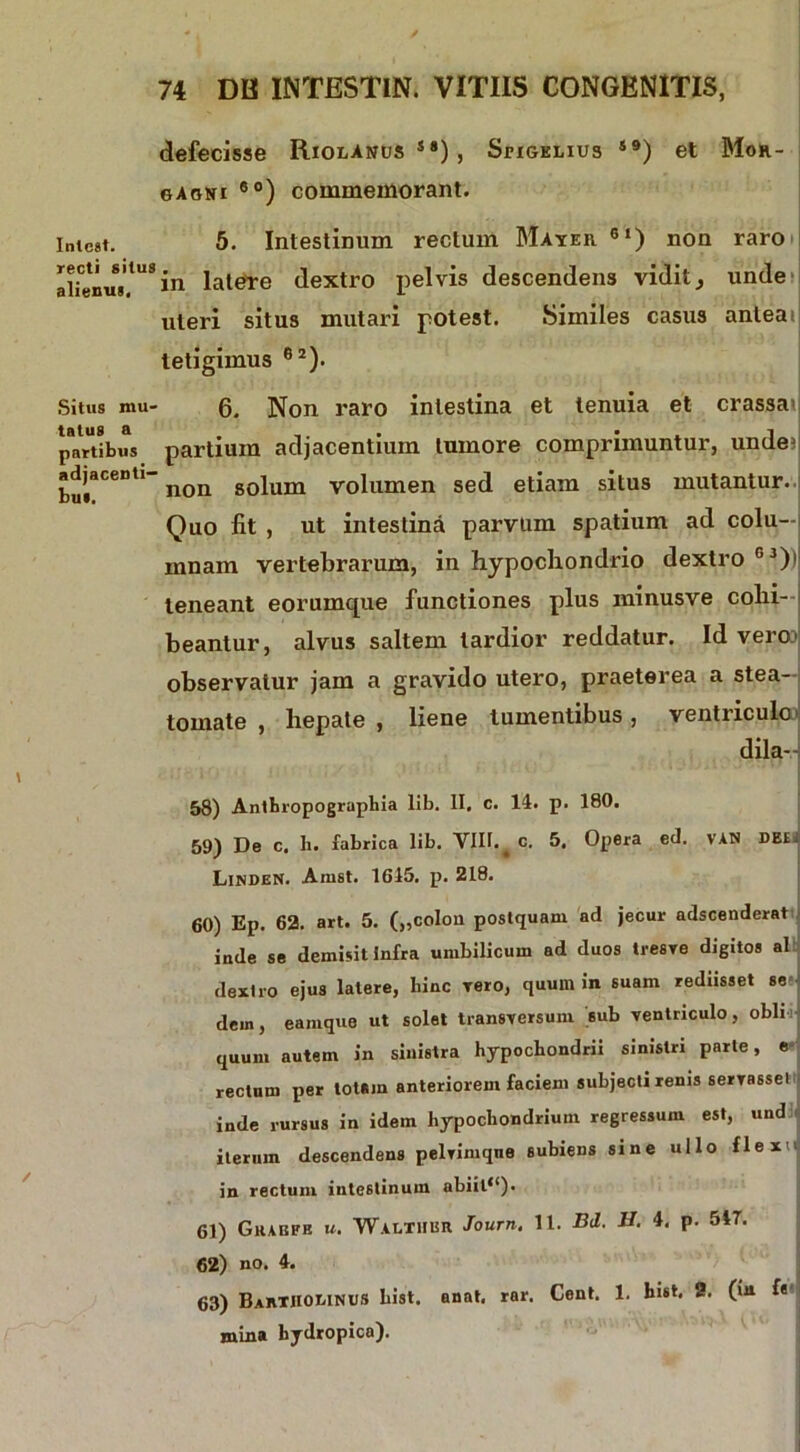 defecisse Riolanus S8) , Seigelius S9) et Mor- gagni ®°) commemorant. Iniest. 5. Intestinum rectum Mater 6l) non raro alienus.tUS *n latere dextro pelvis descendens vidit, unde uteri situs mutari potest. Similes casus anteat tetigimus 62). Situs mu- 6. Non raro intestina et tenuia et crassa') jmrtibus partium adjacentium tumore comprimuntur, unde? adjacenti- golUm volumen sed etiam situs mutantur. Quo fit , ut intestina parvlim spatium ad colu- mnam vertebrarum, in hypochondrio dextro G3)i' teneant eorumque functiones plus minusve cohi- beantur, alvus saltem tardior reddatur. Id vero? observatur jam a gravido utero, praeterea a stea- tomate , hepate, liene tumentibus, ventriculo dila-- 58) Anlhropographia lib. II. c. 14. p. 180. 59) De c. h. fabrica lib. VIII.^ c. 5. Opera ed. VAN DB£. Linden. Amst. 1615. p. 218. 60) Ep. 62. art. 5. („coIon postquam ad jecur adscenderat inde se demisit Infra umbilicum ad duos tresve digitos ai dextro ejus latere, bine Tero, quum in suam rednsset se dem, eamque ut solet transversum sub ventriculo, obii quum autem in sinistra hypochondrii sinistri parte, e rectum per totam anteriorem faciem subjecti renis servasse! inde rursus in idem hypochondrium regressum est, und iterum descendens pelvimque subiens sine ullo flex in rectum intestinum abiit**). 61) Gkabfb u. Waltiibr Journ. 11. Bd. H. 4. p. 547. 62) no. 4. 63) BartJIOMNUS List. anat. rar. Cent. 1. List. 2. (in f«' mina hydropica).