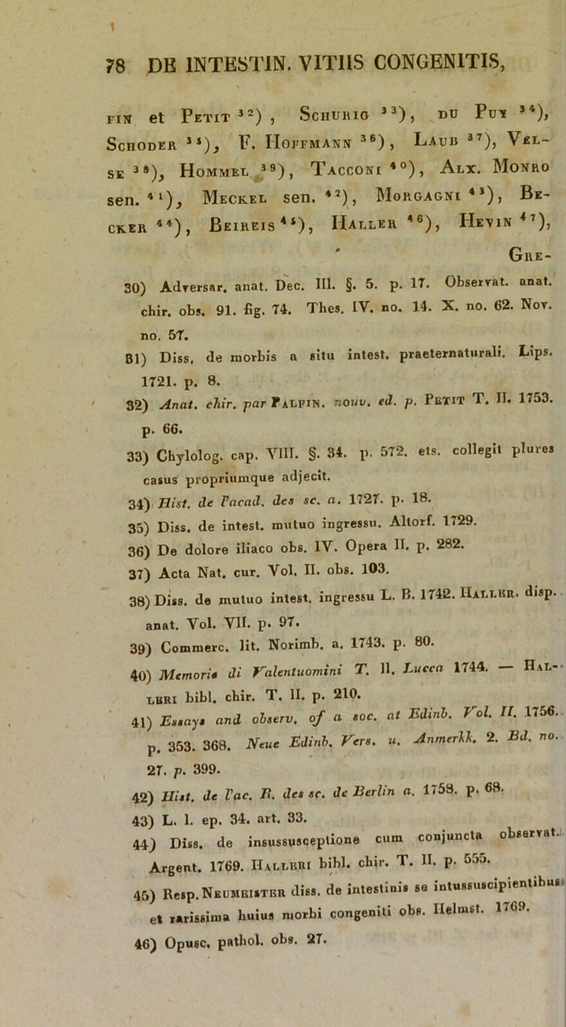 fiu et Petit52) , Schuhio j3), dc Pun 54), ScHODER it)i F. IIoFFMANN 36), LauB 37)j VeL- SE 3»), Hommel ”), Tacconi *°), Alx. Monro sen. 4l), Meckeg sen. 42), Morgagni43), Be- CKER 4t), BeIREIS4*), IUlLER 46), He\IN<7), Gre- 30) Adversar. anat, Dec. III. §. 5. p. 17. Observat, anat. chir. obs. 91. fig. 74. Thes. IV. no. 14. X. no. 62. Nov. no. 57. Bl) Diss. de morbis n situ intest. praeternaturali. Lips. 1721. p. 8. 32) Anat. chir. par f alfin. nouv. ei1. p. Petit T. II. 1753. p. 66. 33) Chylolog. cap. VIII. §. 34. P- 572. ets. collegii plure, casus propriumque adjecit. 34) Hist. dc Pacad. dea sc. n. 1727. p. 18. 35) Diss. de intest. mutuo ingressu. Allorf. 1729. 36) De dolore iliaco obs. IV. Opera II. p. 282. 37) Acta Nat. cur. Vol. II. obs. 103. 38) Diss. de mutuo intest. ingressu L. B. 1742. Harlkr. disp. anat. Vol. VII. p. 97. 39) Commere. Iit. Norimb. a. 1743. p. 80. 40) Memori• di Valentuomini T. 11. Lucca 1744. — Hal- X.BRI bibi. cbir. T. II. p. 210. 41) Es.ay and olserv. of a eoe. at Edinh. Vol. II. 1756. p. 353. 368. Neue Edinh. Vere. u. AnrntrU. 2. Bd. no. 27. p. 399. 42) Hiat, de l'ac. B. des ec. dc Berhn a. 1(58. p. 68. 43) L. 1. ep. 34. art. 33. 44) Diss. de insussusceplione cum conjuncta observat.!. Argent. 1769. Halii»! bibi. chir. T. II. p. 555. 45) Resp.NKUMEiSTER diss. de intestinis se intussuscipientibu et rarissima huius morbi congeniti obs. Ilelmst. 1769. 46) Opusc. pathol. obs. 27.