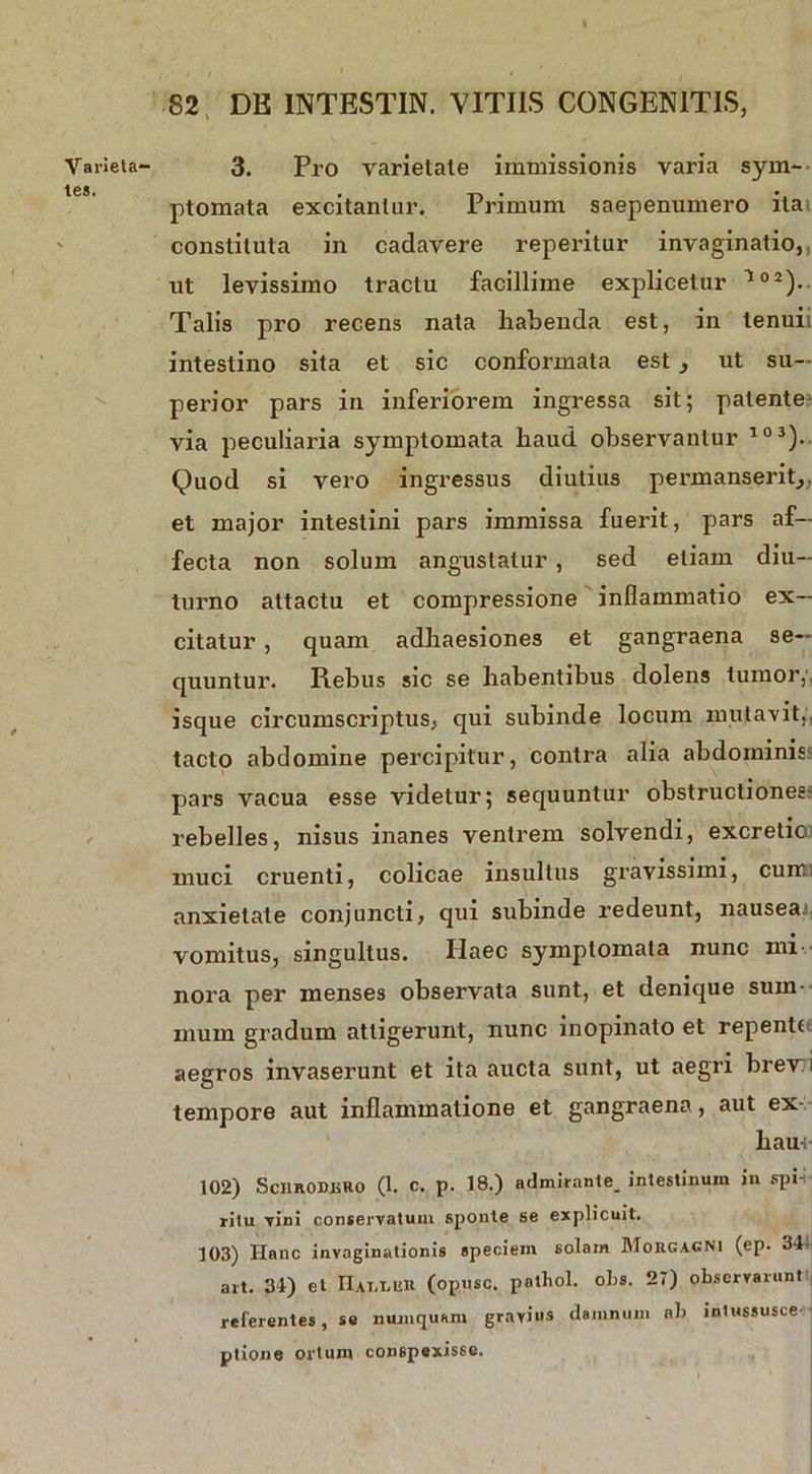 Varieta- tes. 82 DE INTESTIN. VITIIS CONGENITIS, 3. Pro varietate immissionis varia sym- ptomata excitantur. Primum saepenumero ita? constituta in cadavere reperitur invaginatio,, ut levissimo tractu facillime explicetur l02). Talis pro recens nata habenda est, in lenuii intestino sita et sic conformata estut su- perior pars in inferiorem ingressa sit; patente via peculiaria symptomata haud observantur 103).. Quod si vero ingressus diutius permanserit,, et major intestini pars immissa fuerit, pars af- fecta non solum angustatur , sed etiam diu- turno attactu et compressione inflammatio ex- citatur , quam adhaesiones et gangraena se- quuntur. Rebus sic se habentibus dolens tumor,, isque circumscriptus, qui subinde locum mutavit,, tacto abdomine percipitur, contra alia abdominiss pars vacua esse videtur; sequuntur obstructiones.' rebelles, nisus inanes ventrem solvendi, excretio; muci cruenti, colicae insultus gravissimi, cum; anxietate conjuncti, qui subinde redeunt, nausea vomitus, singultus. Ilaec symptomata nunc mi nora per menses observata sunt, et denique sum- mum gradum attigerunt, nunc inopinato et repente aegros invaserunt et ita aucta sunt, ut aegri brevi tempore aut inflammatione et gangraena, aut ex- hau-; 102) SciiRODiiKo (1. c. p. 18.) admirante. intestinum in spi-i; ritu vini conservatum sponte se explicuit. 103) Hanc invaginationis speciem solain Morgagni (ep. 34. ait. 34) et II at. mu (opusc. pnlbol. olis. 27) observarunt referentes, se munquam gravius damnum ab inlussusce ptione ortum conspexisse.