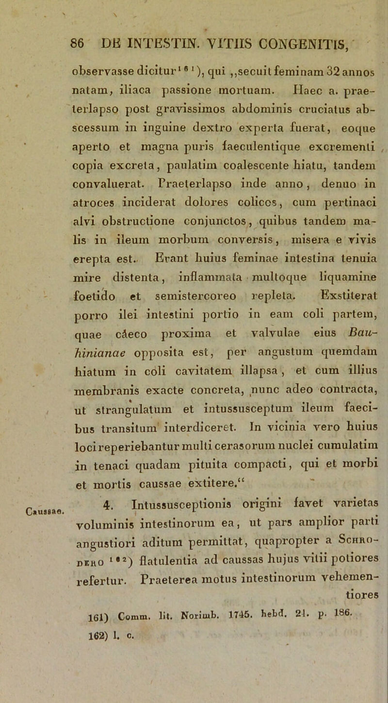 t . > \ 86 DE INTESTIN. VITIIS CONGENITIS, observasse dicitur1 s 1), qui ,,secuit feminam 32 annos natam, iliaca passione mortuam. Haec a. prae- terlapso post gravissimos abdominis cruciatus ab- scessum in inguine dextro experta fuerat, eoque aperto et magna puris faeculentique excrementi copia excreta, paulatim coalescente hiatu, tandem convaluerat. Praeterlapso inde anno, denuo in atroces inciderat dolores colicos, cum pertinaci alvi obstructione conjunctos, quibus tandem ma- lis in ileum morbum conversis, misera e rivis erepta est. Erant huius feminae intestina tenuia mire distenta, inflammata multoque liquamine foetido et semistercoreo repleta. Exstiterat porro ilei intestini porlio in eam coli partem, quae c^eco proxima et valvulae eius Bau- Tiinianae opposita est, per angustum quemdam hiatum in coli cavitatem illapsa, et cum illius membranis exacte concreta, nunc adeo contracta, ut strangulatum et intussusceptum ileum faeci- bus transitum interdiceret. In vicinia vero huius locireperiebantur multi cerasorum nuclei cumulatim in tenaci quadam pituita compacti, qui et morbi et mortis caussae extitere.“ C*usaan 4. Intussusceptionis origini favet varietas voluminis intestinorum ea, ut pars amplior parti angustiori aditum permittat, quapropter a Schro- diho l,a) flatulentia ad caussas hujus vitii potiores refertur. Praeterea motus intestinorum vehemen- tiores 161) Comiu. Iit. Noriuib. 1745. hebd. 21. p. 186. 162) 1. o.