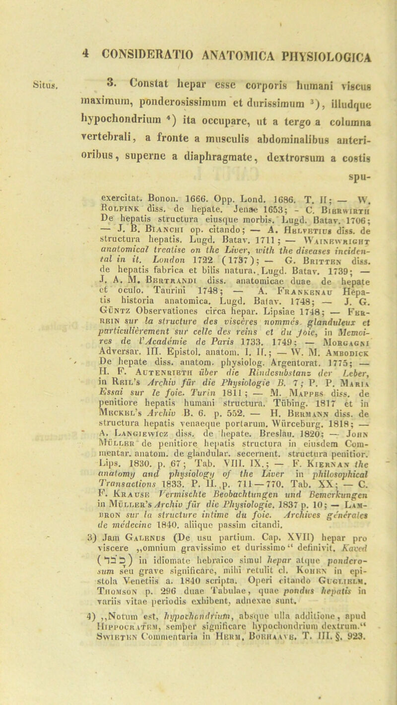 3. Constat hepar esse corporis humani viscus maximum, ponderosissimum et durissimum ^), illudque hypochondrium *) ita occupare, ut a tergo a columna vertebrali, a fronte a musculis abdominalibus ajiteri- oribus, superne a diaphragmate, dextrorsum a costis spu- exercilat. Bonon. 1666. Opp. Lond, 1686. T. II; — W. Bolfink diss. de hepate. Jeiiae 1653; - C. Bibrwirth De hepatis structura eiusque morbis. Lugd. Batav. 1706; — J, B. Bianchi op. citando; — A. Hblvetius diss. de structura hepatis. Dugd, Batav, 1711; — IVainrivright QnotoTnical treatise oti thc lAveVj with the diseases incidcii~ tal in it. London 1732 (1737); — G. Britten diss. de hepatis fabrica et bilis natura..Lugd. Batav, 1739; — J, A. M. Bbiitrandi diss. anatomicae duae de hepate et oculo. Taurini 1748; — A. Frankbnau Hepa- tis_ historia anatomica. Lugd, Batav. 1748; — J. G. GCntz Observationes circa hepar, Lipsiae 1748; — Fur- RBiN sur la structvre des visceres nommiis. glanduleux et particulierement sur celle des reins et du jeie, in Memoi- res de VAcademie de Paris 1733. 1749; — Morcagm Adversar. UT. Epistol. anatoni. 1, II.; — W. i\l. Ambodick De liepate diss. anatom. physiolog. Argentorat. 1773; — IT. F. AuTENRiBTir iiber dic Rindcsubsianz der Leber, in Rbil’s Archiv fur die Physiologie B. 7; P. P. Maria Essai sur le foie. Turin 1811; — M. Mappbs diss. de penitiore hepatis humani structura. Tubing. 1817 et in Mbckbi:,’s Archiv B. 6. p. 552. — H. Bbumann diss. de structura hepatis venaeque portarum. Wiirceburg. 1818; — * A. Lakgiewicz diss. de 'iiepate. Breslaii. 1820; — John MClber de penitiore hepatis structura in eiusdem Com- mentar. anatom. de glandular. secernent, structura penitior. Lips. 1830. p. 67; Tab. VIII. IX.; — F. Kiernan ihe anatomy and physiologi/ of the Liver in philosophical Transdetions 1833, P. IT. ,p. 711 — 770. Tab, XX; — C. F. Krausk Vermischle Beobaehtungen und Bemcrkungen in M6r,r.ER’S/4rc/iio fur die Physiologie. 1837 p. 10; — Lam- nnoN sur Ia structure intime du foie. Archives generales de mcdecine 1840. aliique passim citandi, 3) ,Iam Galenus (De usu partium. Cap. XVII) hepar pro viscere „omnium gravissimo et durissimo “ definivit, Kaced in idiomate hebraico simul hepar atque pondero- sum seu grave significare, niilu retulit cl. Kohkn in epi- stola Venetiis a. 1840 scripta. Operi citando Glgt.iblm. Thomson p. 296 duae Tabulae, quae pondus hepatis in variis vitae periodis exhibent, adnexae sunt. 4) ,,Notum est, hypochondrium, absque ulla additione, apud Mippocratrii, semjicr significare hypochondrium dextrum.“ Svvibten C’ommenluria in Hbum, BoRirAAvu. T. III. §. 923.