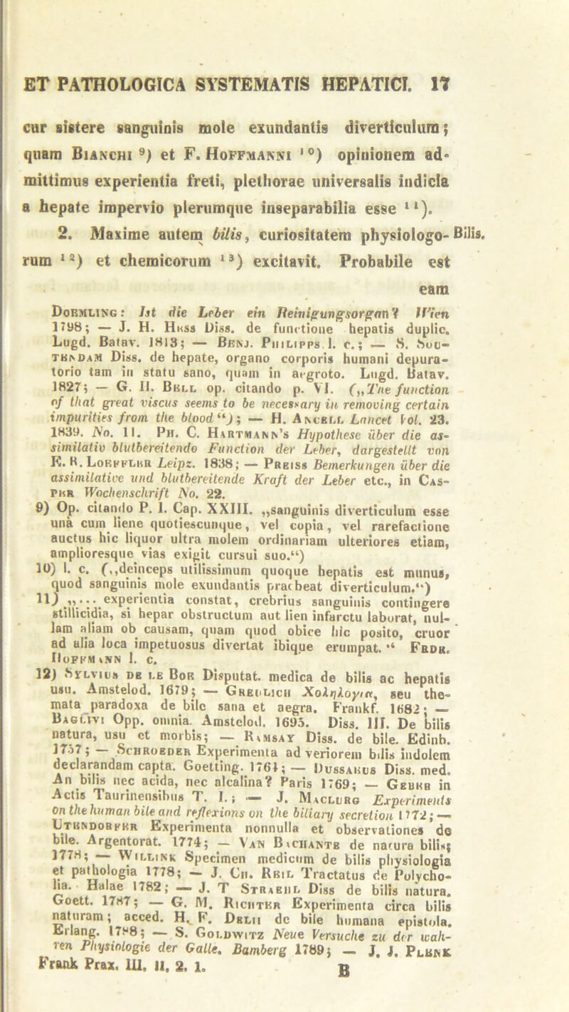 cur sistere sanguioia mole exundantis diverticulum; quam Bianchi et F. Hoffmanni ' °) opinionem ad- mittimus experientia freti, pletiiorae universalis indicia a hepate impervio plerumque inseparabilia esse “). 2. Maxime autem bilis, curiositatem physiologo-Bilis, rum “*) et chemicorum **) excitavit. Probabile est eam Dormling : ht Aie Leber ein Jleivi^ungsorffan V tf'ien 1798; — J. H. Hnss Diss. de functione hepatis duplic. Lugd. Balav. 1813; — Benj. Piiilipps 1. c,; — S. hou- TB^DAM Diss. de hepate, organo corporis humani dcpura- lorio tam in statu sano, quam in aegroto. Lugd. Batav. 1827; — G. II. Bki.l op. citando p. VI. („Tne function of that great insciis seems to be ne.cessary in removing certain impuritks from tke blood‘*J; — H. A^cEr.r. LnncH loL 23. 1839. iVo. II. Ph. C. Hartuann’s Hypothese uber die as- siinilativ blulbereitendo jFunction der Leber, dargesMlt vnn K. K. Lorpfi.i(R Leipz. 1838; — Prbiss Bemerkungen uber die assimilatice und hlutbereitende Kraft der Leber etc., in Cas- PhR Wachenschrift I^o. 22. 9) Op. citando P. 1. Cap. XXIII. „sanguinis diverticulum esse una cum liene quotiescunque, vel copia, vel rarefaciiono auctus hic liquor ultra molem ordinariam ulteriores etiam, amplioresqiic vias exigit cursui suo.“) 10) I. c. f,,deinceps utilissimum quoque hepatis est munust quod sanguinis mole exundantis praebeat diverticulum.*') 11) _experientia constat, crebrius sanguinis contingere stillicidia, si hepar obstructum aut lien infarctu laborat, nul- lam aliam ob causam, quam quod obice liic posito, eruor ad alia loca impetuosus divertat ibique erumpat. Fbdk. IIofkmakn 1. c. ’ 12) SyLvits DB I.E Bor Disputat, medica de bilis ac hepatis usu. Amstelod. 1679; — Grbolicii XoXykoym, seu the- mata paradoxa de bile sana et aegra. Frankf. 1682* — BagCivi Opp. omnia. Amstelod. 1695. Diss. IJI. De bilis natura, usu ct morbis; — Ramsav Diss. de bile. Edinb. l^-^l 5 ScHRoEDER Experimenta ad veriorem bilis indolem declarandam cajita. Goetting. 1761;— IlussAiais Diss. med. An bilis nec acida, nec alcalina? Paris 1769; — Geukb in Actis Taurinensibns T. I.; — J. Maclurg Exptriments on thehuman bile and reflexinns on tke bilianj secretiori 1772; — IJtrndobkkr Experimenta nonnulla et observationes do bile. Argentorat. 1774; — Van B»ciiantb de naiura bilis; 1778; — WiELiNK Specimen medicum de bilis physiologia ct pathologia 1778; — J. Cii. Rbil Tractatus de Polycho- ha. Halae 1782; — J, T Strabiil Diss de bilis natura. Goett. 1787; — G. IM, Riciitkr Experimenta circa bilis Mturam; acced. F. Dblii de bile hnniaiia epistola. Erlang. 17.“8; — S. Goi.dwitz Neue Versuche zu der wah- ren Phystologie der Galle, Bamberg 1789; _ J. j. Plbwk Frank Prax. IU. II. 2. 1. n