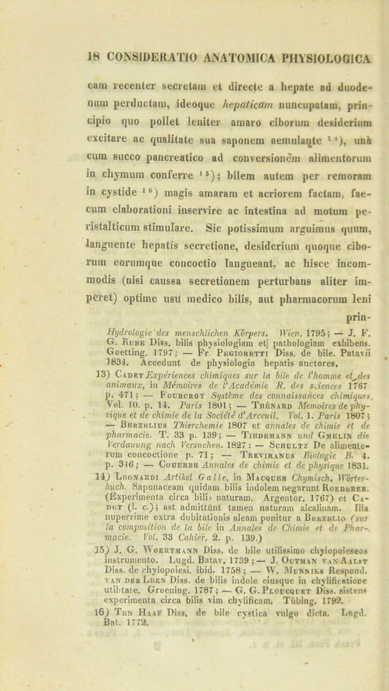 eam recenter secretam et directe a hepate ad duude* nam perductam, ideoquc hepalicam nuncupatam, prin- cipio quo pollet leniter amaro ciborum desiderium excitare ac qualitate sua saponem aemulai^te ’ *), unb cum succo pancreatico ad conversionem alimentorum in chymum conferre **); bilem autem per remoram in cystide magis amaram et acriorem factam, fae- cum elaborationi inservire ac intestina ad motum pe- ristalticum stimulare. Sic potissimum arguimus quum, languente hepatis secretione, desiderium quoque cibo- rum eorumque concoctio langueant, ac hisce incom- modis (nisi caussa secretionem perturbans aliter im- peret) optime usit medico bilis, aut pharmacorum leni prin- Hydrologie'des menschiichen Korpers. TIimj. 1795; — J. F. G. RtiBE Diss. bilis physiologiam etj pathologiam exhibens. Goetting. 1797; — Fr. Pisgiorbtti Diss. de bile. Patavii 1834, Accedunt de physiologia hepatis auctores, 13) CavetExperiences chimiqties sur la bile de 1'homme elides animnux, in Memoire^ de l’Academie R. des sdences 1767 p. 471; — FouncROT Systime des connaissances chimiques. Vol. IO. p. 14. Paris 1801; — Thknard Memoires de phy- sique et de chimie de la Societe d’Arceuil. Vol. 1. Paris 1807; — Bbrzklius 'Phierchemie 1807 et annales de chimie et de pharmacie. T. 33 p. 139; — Tiedemann wnd G.melin die Verdaming nach Versuchen. 1827: — Scholtz Dc alimenic- rum concoctione p. 71; — Tkbtiranus Binlogie B- 4. p. 316; — CouERBB Amiales de chimie et de physiqne 1831. 14) Lronardi Artikel Galle, in Macquer Chymisch. ll'5rtfr- buch. Saponaceam quidam bilis indolem negarunt Roedurer. (Experimenta circa bilis naturam. Argentor. 1767) et Ca- det (K c.); ast admittCint tamen naturam alcalinam. Illa nuperrime extra dubitationis aleam ponitur a Berzbi.io (sur la composition de la bile in Annales de Chimie et de Phar-. mgeie. Vol. 33 Cahief. 2. p. 139.) 15) J. G. Woertmann Diss. de bile utilissimo chylopoieseo.s instrumento, Lugd. Batav. 1739;— J. Outman vanAalst Diss. de chylopoiesi. ibid. 1758; — W, IUoemks Respond. VAN oerLeen Diss. de bilis indole eiusque in chylificatibne utilitate. Groening. 1787; — G. G. Ploucquet D*iss. sistens experimenta circa bilis vim chylilicam. Tubing. 1792. 16) Tbn Haaf Diss, de bile cvstica vnigo dicta. Lngd. Bat. 1772.