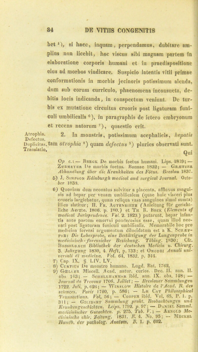 betsi haec, inquam, perpendamus, dubitare am- plius non licebit, hoc viscus sibi magnam partem in elaboratione corporis humani et in praedispositionc eius ad morbos vindicare. Suspicio latentis vitii primae conformationis in morbis jecinoris potissimum alenda, dum sub eorum curriculo, phaenomena inconsueta, de- bitis locis indicanda, in conspectum veniunt. De tur- bis ex mxitatione circuitus cruoris post ligaturam funi- culi umbilicalis ®), in paragraphis de ictero embryonum et recens natorum ’), quaestio erit. Atrophia. 2. In monstris, potissimum acephalicis, hepatis Defectus. Duplicitas, tam atrophia *) quam defectzis ®) pluries observati sunt. Translatio, „ . Qui O/j c.:— Bbrgk De morbis foetus humani. Lips. 1829; — ZuRNEYiiR Ite morbis foetus. Konnae 1832; — GRyETZBR Abhandlung iiber die Kraixkheiten des Fotus. Dreslau 1837. 6) J. SiMpsoN Edinburgh medicat and surgical Journal. Octo- ber 1833. 6) Quoniam dum neonatus solvitur a placenta, afflusus sangui- nis ad liepar per venam umbilicalem (quae huic visceri plus cruoris largiebatur, quam reliqua vasa sanguinea simul sumta) illico sistitur; H. Fr. Aotenribth (Anleitung fur gericht- liche Aerzte. 1806. p. 180.} et Th R. Hkck (Elements of medicat Jurisprudence. Vol. 2. 1823.} putarunt, hepar infan- tis ante partum emortui ponderosius esse, quam illud neo- nati post ligaturam funiculi umbilicalis. Memorabile lioc pro medicina forensi argumentum dilucidatum est a K. Scn.«F- fhk: Die Leberprohe, eine Bcslattigung der Lungcnprobe in tnediciiiisch-jforeiisicher Beziehung. Tiibing. 1830; Cfr. IIrssklbrch Bibtiothek der dcutschen Medicin u. Chirurg. 3. Jahrgang 1830, 4. Beft, p. 133; et OmoDEt Annali uni- versali di medicina. Vol. 64, 1832. p. 314. 7) Cap IX. §. LIV. LV, 8) CoRTius De monstro humano. Lugd. Bat. 1762. 9) Gceli.er Miscell. Acad. natur, curios. Dec. II. ann. II. ob.s 143; — SciiBLcn.tMiiiKR ibid. ann. IX. obs. 148; — Journal de Trevovx 1706. Juillct; — Breslaxter Sommlungen 1722. Juti. p. 626; — TFinsi.ow Histoire de 1'Acad. B. des Sciences. Paris 1740. p. 686; — Lk C.4T Philosophical Transactions. Pol. 56; — CooptsR ibid. Vol. 65. P. 1. p. 311- _ Giciburt Sammlung prakt. Bcobachtungen iind Krunkengeschiclitcxi. Leipz. 1792. p. 97; — D.inibl JfammI. mcdicinischer Gvtachten. p. 275. Tab. f .;— Arnold Afe- dici/iische chir. Xeitung. 1831. JP, 4. Ao. 95; — Weckbl Handb, der palholog. Anatotn. B, 1, p. 602.