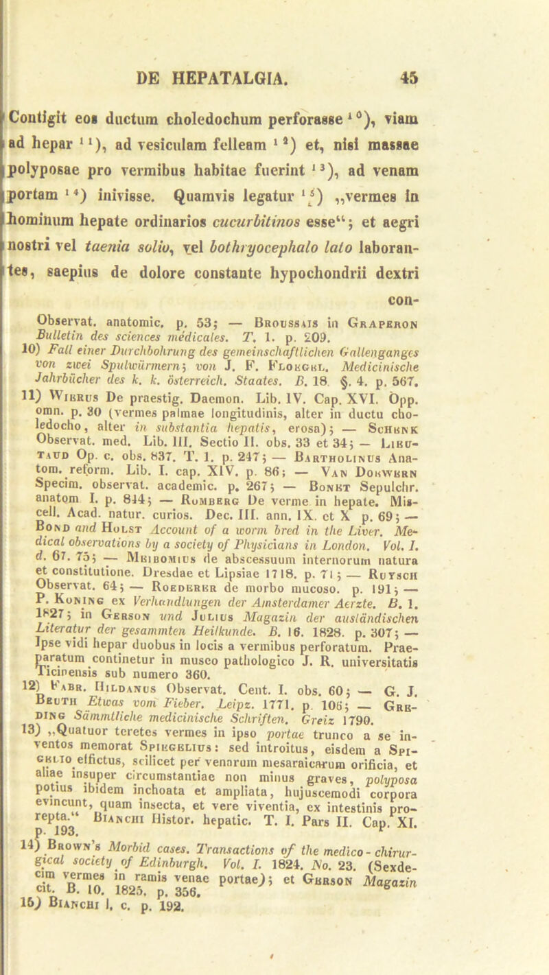 'Coutigit eoi ductum choledochum perforasse riam ad hepar **), ad vesiculam felleam ‘ *) et, nisi massae polyposae pro vermibus habitae fuerint '*), ad venam portam *♦) inivisse. Quamvis legatur ‘ *) „vermes In hominum hepate ordinarios cucurbitmos esse“; et aegri nostri vel taenia solio^ vel bothryocephalo lato laboran- tes, saepius de dolore constante hypochondrii dextri con- Observat. anatomic. p. 53; — Buoussais iu Grapkhon Bullelin des Sciences medicales. T, 1. p. 209. 10) Fali einer Durchhohrung des gemeinschaftlichen Gnllenganges von zicei Spulwiinnernj von J. F. Fx-ohoul. Medicinische Jahrhucher des k. k. osterreich. Staates. B. 18. §. 4. p. 567, 11) VViiiRus De praestig. Daemon. Lib. IV. Cap. XVI. Opp. omn. p, 30 (vermes palmae longitudinis, alter in ductu cho- ledocho, alter in substantia hepatis, erosa); — Schunk Observat, med. Lib. 111. Sectio 11. obs. 33 et 34; — Liuir- t.aud Op. c. obs. 837. T. 1. p. 247; — Bartholinus Ana- tom. reform. Lib. I. cap. XIV. p. 86; — Van Douwrrn Specim. obserA'at. academic. p, 267; — Bonbt Sepulclir. anatom I. p. 844; — Rumbbrg De verme in hepate. Mi»- I, cell. Acad. natur, curios. Dec. III. ann. IX. ct X p. 69; — Bond and Holst Account of a wonn bred in the Liver. ATe- ■ dical observations bij a society of Pliysicians in London, Vol, I, . d. 67. 75; — Muibomius de abscessuum internorum natura ^ constitutione. Dresdae et Lipsiae 1718. p. 71; — Rursen Observat. 64;— Roederbr de morbo mucoso, p. 191; — P. Konins ex Verhttiidlungen der Ainsterdamer Aerzte. B. l. 1827; in Gbrson vnd Julius Magazin der ausldndischen ^ Literatur der gesammten Heiikunde. B. 16. 1828. p. 307; — ^ Ipse vidi hepar duobus in locis a vermibus perforatum. Prae- yratum continetur in musco pathologico J. R. universitatis Ticinensis sub numero 360. Fabr. HiLDANus Observat. Cent. I. obs, 60; — G. J. Bbuth Etwas voni Fieber. Leipz. 1771, p. 106; — Grb- DiNe Sdmmtliche medicinische Schriften. Greiz 1790. 13) „Quatuor teretes vermes in ipso portae trunco a se in- ventos memorat Spihgblius: sed introitus, eisdem a Spi- GKLio effictus, scilicet per venarum mesaraicarum orificia, et aliae insuper circumstantiae non minus graves, polyposa potius ibidem inchoata et ampliata, hujuscemodi corpora evincunt, quam insecta, et vere viventia, ex intestinis pro- i repta. Bianchi Histor. hepatic. T. I, Pars II. Cap. XI. j P' a93» I 14) Brown 8 Morbid cases. 2'ransactions of the medico - chinir- gtcal society of Edinburgh. Vol. I. 1824. iVo. 23. (Sexde- i aTo! \825!7. 35‘r i 15) BiancUi I. c. p. 192,