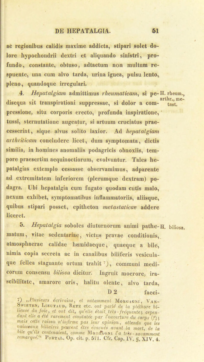 ac regionibus calidis maxime addicta, stipari solet do- lore hypochondrii dextri et aliquando sinistri, pro- fundo, constante, obtuso, adtactum non multum re- spuente, una cum alvo tarda, urina ignea, pulsu lento, pleno, quandoque irregulari. 4. Hepatalgia?n admittimus rheumaticam^ si pe- H. rheum., disequa sit transpirationi suppressae, si dolor a cora- tast!* pressione, situ corporis erecto, profunda inspiratione,' tussi, sternutatione augeatur, si artuum cruciatus prae- cesserint, sique alvus solito laxior. Ad hepatalgiam arthriticam concludere licet, dum symptomata, dictis similia, in homines anomaliis podagricis obnoxiis, tem- pore praesertim aequinoctiorum, evolvuntur. Tales he~ patalgias extemplo cessasse observamimus, adparente ad extremitatem inferiorem (plerumque dextram) po- dagra. Ubi hepatalgia cura fugato quodam cutis malo, nexum exhibet, symptomatibus inflammatoriis, aliisque, quibus stipari posset, epitheton metastaticae addere liceret. 5. Hepatalgia soboles diuturnorum animi pathe-H. biliosa, matum, vitae sedentariae, victus pravae conditionis,, atmosphaerae calidae humidaeque, quaeque a bilei, nimia copia secreta ac in canalibus biliferis vesicula- que fellea stagnante ortum trahit^), communi medi- corum consensu biliosa dicitur'. Ingruit moerore, ira- scibilitatc, amarore oris, halitu olente, alvo tarda, D 2 faeci- 7) „Plusieurs ecrivalns, et notammenl Morgagni, Van- SwiETBN, Liedtaud, Retz etc. ont parte de la plethore hi- lieuse du /oie, et ont dit, qidelle etait, trls-frequentem cepeii- dant elle a etc rarement constatee par 1'oiiuerture du corps (?); mais cetle raison n’infirme pas lenr opinion, atiendu que les vaisstaux hiliaires peuvent 6tre evacuis avant la mort, de la bile qu’ils contenaient, comme IVI or Agni l’a tres - savamment