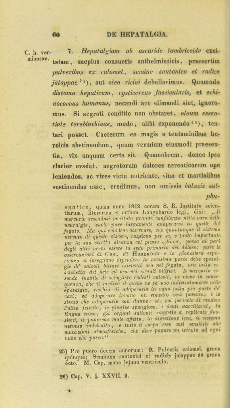 C. h. Ter- nainoEBe. 7, Hepatalgiam ab ascaride lumbricoide exci- tatam, saepius consuetis anlhelmiiiticis, praesertim pulveribus ex calomel, senune santonico et radice jalappae^^)^ aut oleo ricini debellavimus. Quomodo distoma hepaticum,! cysticercus fascicularia, et echi- nococcus humanus,! necandi aut elimandi sint, ignora- mus. Si aegroti conditio non obstaret, oleum essen- tiale terebinthinae, modo, alibi exponendo *®), ten- tari posset. Caeterum eo magis a tentaminibus he- roicis abstinendum, quum vermium eiusmodi praesen- tia, vix unquam certa sit. Quamobrem, donec ipsa clarior evadat, aegrotorum dolores narcoticorum ope leniendos, ac vires victu nutriente, \ino et martialibua sustinendas esse, credimus, non omissis balneis sul- phur- eigaiico, quam anno 184-2 coram S. R. Instituto^ scien- tiarum, literarum et artium Longobardo legi, dixi: „Il mercurio essendosi meritato grande confidenza nella cura delU neuralgie, suole jjure largamente adoperarsi in queUe dcl fegato. Ma qui conviene osscrvare, che quantunque U sistema nervoso di questo viscere, cospicuo per se, e tanto importante per la sua stretta aleanza coi plesso celiaco, possa al pari degli aliri nervi essere la sede primaria dei dolore; pure le osservazioni di Coe, di Hbberdbn e la gionaliera espc- rienza ci insegnano dipendere la massima parte delle epatal- gie de' calcoli biliari esistenti ora nei fegato, ora nella ve- scichetta dei fiele ed ora nei canali biliferi. 11 mer^rio es- sendo inabile di sciogliere codesti calcoli, ne viene in conse- quenza, che il medico il quale ne fa uso indistintamente nelle epatalgie, rischia di adoperarlo in vano nella piii parte de' casi; ed adoperare invano vn rimedio cosl potente, i lo stesso che adoperarlo con danno: si, coi ptricolo di rtnderc l'alito fetente, le gingiue spongiose, i denti vacciUanti, la lingua erosa, gli organi salivati soggetle a 7-eplicaie fius- sioni, il pancreas male affetto, la digestione lesa, il sistema nervoso indebolito, e tutto il corpo reso cosl sensibile alie mutazioni atmosferiche, che deve pagareun tributo ad ogni nube che passa. 25) Pro puero decem annorum: R. Pulveris calomel. grana quinque; Seminum santonici .et radicis jalappae U grana octo. M. Cap, mane jejuno ventriculo. 2«) Cap. V. §. XXVII. 3.