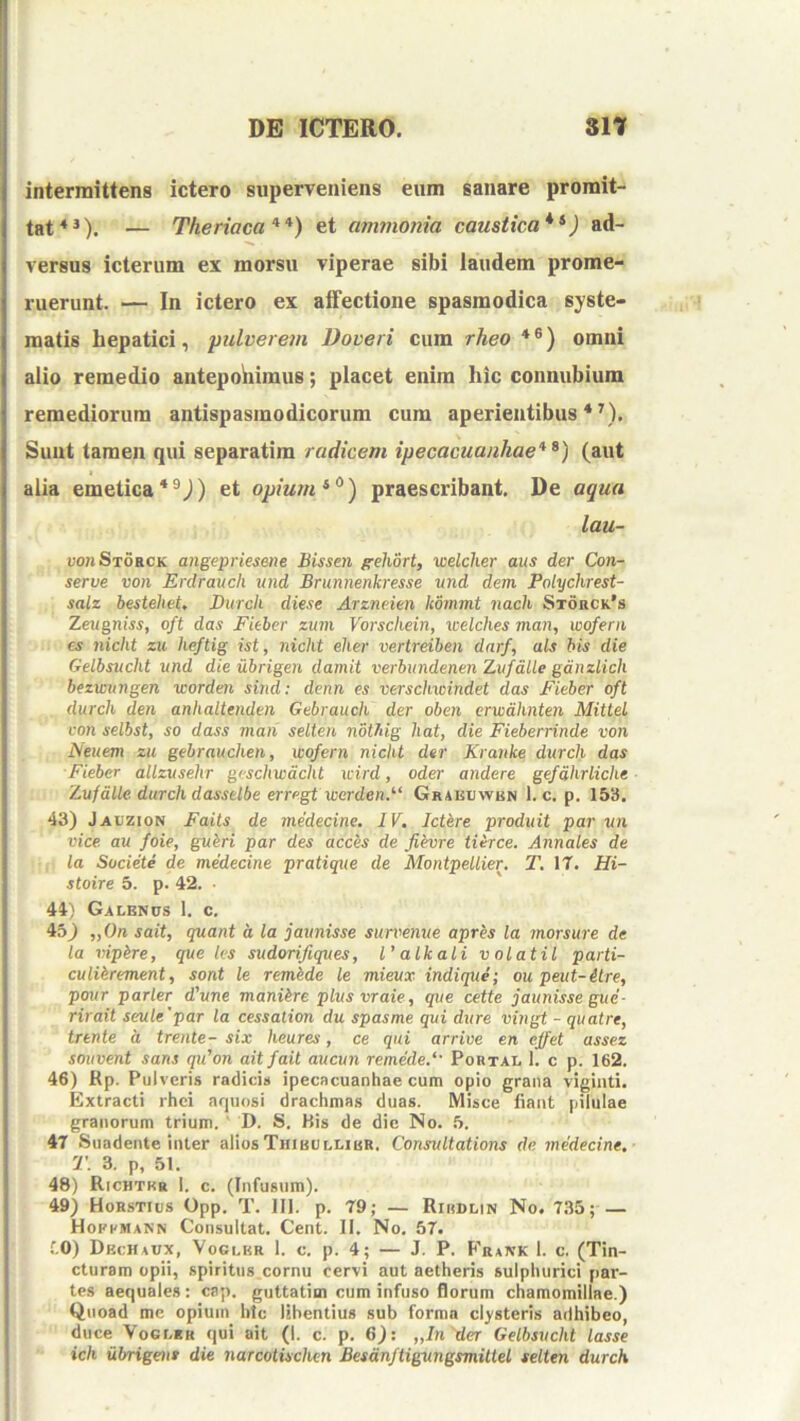 intermittens ictero superveniens eum sanare promit- tat*^). — Theriaca **) et ammonia caustica*^) ad- versus icterum ex morsu viperae sibi laudem prome- ruerunt. — In ictero ex affectione spasmodica syste- matis hepatici, pulverem Doveri cum rheo *®) omni alio remedio aiitepohimus; placet enim hic connubium remediorum antispasmodicorum cum aperientibus*^). Sunt tamen qui separatim radicem ipecacuanhae*^) (aut I alia emeticaet opium praescribant. De aqua lau- uo?iSt6hck angepriesene Bissen ffehort, welclier aus der Con- serve von Erdraucli und Brunnenkresse und dem Polychrest- salz bestehet, Durch diese Arzneien kommt nach St6rck’s Zeugniss, oft das Fieber zum Vorschein, welches man, wofern €s nicht zu heftig ist, nicht elier vertreiben darf, ais bis die Gelbsucht und die ubrigen damit verbundenen Zvfdlle gdnzlich bezmingen worden sind: denn es verschwindet das Fieber oft durch den anhaltenden Gebrauch der oben crwdhnten Mittel con selbst, so dass man selten nbthig hat, die Fieberrinde von Neuem zu gebrauchen, wofern nicht der Krartke durch das Fieber allzusehr gvschwdcht icird, oder andere gefdhrliche Zufdlle durch dasselbe erregt werden.'‘‘ Grakvwbn 1. c. p. 153. 43) Jaczion Faits de medecine. IV. Ictere produit par un vice, au foie, gubri par des acces de fievre Hirce. Annales de la Suciete de medecine pratique de Montpellier, T. IT. Hi- stoire 5. p. 42. • 44) Galenus 1. c. ib) „On sait, quant d la jaunisse sun^emte apres la morsure de la rtipire, que les sudorifiques, Valkali volatil parti- culikrement, sont le remide le mieux indique; ou peut-ilre, pour parier d'une maniire plusvraie, que cette jaunisse gue- rirait seule'par la cessalion du spasme qui dure vingt - quatre, trente d trente- six heures, ce qui arrive en ejfet assez souvent saris qifon ait fait aucun remede.‘' Pobtal 1. c p. 162. 46) Rp. Pulveris radicis ipecacuanhae cum opio grana viginti. Extracti rhci arjuosi drachmas duas. Misce fiant pilulae granorum trium.' D. S. His de die No. 5. 47 Suadente inter aliosThibullibr. Consultations de medecine. T. 3. p, 51. 48) Richtkr 1. c. (Infusum). 49) Horstius Opp. T. 111. p. 79; — Ribdlin No. 735; — Hofkmann Consultat. Cent. II, No. 57. f.O) Dbchaux, Voglkr 1. c. p. 4; — J. P. Frank 1. c. (Tin- cturam opii, spiritus cornu cervi aut aetheris sulphurici par- tes aequales: cap. guttatim cum infuso florum chamomillae.) Quoad me opium htc libentius sub forma clysteris adhibeo, duce VoGLRH qui ait (1. c. p. 6): „In'der Gelbsucht lasse ich ubrigent die narcotischen Besdnftigungsmittel selten durch