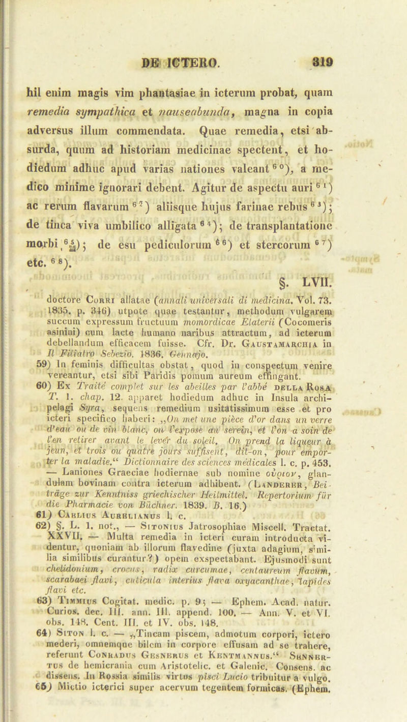 hil enim magis vim phantasiae in icterum probat, quam remedia sympathica et nauseabunda, magna in copia adversus illum commendata. Quae remedia, etsi ab- surda, quum ad historiam medicinae spectent, et ho- diedum adhuc apud varias nationes valeant®®), a me- dico minime ignorari debent. Agitur de aspectu auri ® ‘) ac rerum flavarum®'^) aliisque hujus farinae rebus ® ; de tinca viva umbilico alligata®*); de transplantatione m(wbi^®^); de esu pediculorum®®) et stercorum®^) etc, ® ®). §. LVII. doctore Corri allatae (annali universali di medicina, Vol. 73. 183,5. p. 3-16) utpotc ijuae testantur, methodum Tulgai'em succum expressum fructuum momordicae Elaterii CCocomeris asinini) cum lacte humano naribus attractura, ad icterum debellandum efficacem fuisse. Cfr. Dr. GaustamarciviA in II Filiafro Sehezio. 1836. Ge)inajo. 59) In feminis difficultas obstat, quod in conspectum venire vereantur, etsi sibi Paridis pomum aureum effingant. 60) Ex Traite complet sur les aheilles par Vahhe dblla Rosa 1\ 1. chap. 12. apparet hodiedum adhuc in Insula archi- pelagi Syra, sequens remedium usitatissimum esse et pro icteri specifico haberi: „On met une piece d'or dans un verre d’eau ou de vin hlanc, ou 1'erpose au selrein, et Von a soin de l’en reiirer avant le lev^- du solfiil. On prend la liqueur d jeun, et trois ou qvatre purs suffisent, dit-on, pour empor- ter la maladie^ Dictionnaire des Sciences medicales 1. c. p. 453, — Laniones Graeciae hodiernae sub numine oiniov, glan- dulam bovinam contra icterum adhibent. ('Landerkr, Bei- trdge zitr Ke.nntniss griechischer Heilmittel. Repertorium fur die Pharmacie von Biichner. 1839. B. 16.) 61) Cakliu.s Aurblianus 1. c. 62) §. L. 1. not., — SiTONius Jatrosophiae Miscell. Tractat. XXVIJ. — Rlulta remedia in icteri curam introducta vi- dentur, quoniam ab illorum flavedine (juxta adagium, simi- lia similibus curanturV) opem exspectabant. Ejusmodi sunt chetUlonium, crocus, radix curcumae, centaureum flaoum, scarabaei flavi, cuticula interius flava oxyacanthae, l.apidcs flavi etc. 63) Timmius Cogitat, medie, p. 95 — Ephem. Acad. naiur. Curios. dec. III. ann. Jll. append. 100. — Ann. V. et VI. obs. 148. Cent. 111. et IV. obs. 148, 64) SiTON 1. c. — ,,Tincam piscem, admotum corpori, ictero mederi, omnemque bilem in corpore effusam ad se trahere, referunt CoNUADirs Gusnurus et Khntmannus.“ Sunnbr- Tus de hemicrania cum Aristotelic. et Galenic. Censens, ac dissens. In Rossia similis virtus pisci Lucio tribuitur a vulgo. 66) Mictio icterici super acervum tegentem formicas. (Ephem.