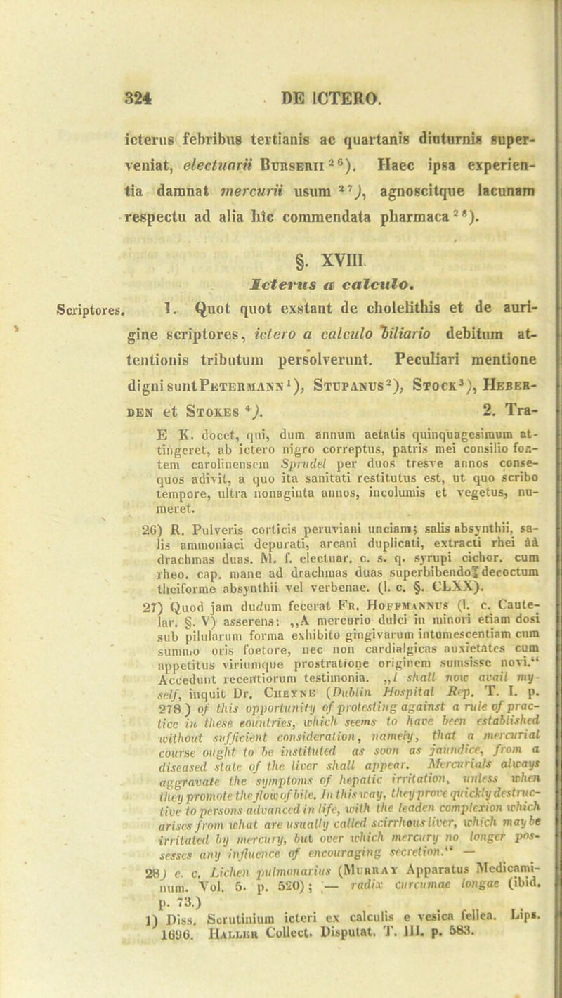 Scriptores, icterus febribus tertianis ac quartanis dinturnis super- veniat, Burserii *®). Haec ipsa experien- tia damnat mercurii usum agnoscitque lacunam respectu ad alia hic commendata pharmaca^*). $ §. XVIII Ictetnis a calculo, . 1. Quot quot exstant de cholelithis et de auri- gine scriptores, ictero a calculo 'biliario debitum at- tentionis tributum persolverunt. Peculiari mentione dignisuntPETERMANN*), Stcpanus®), Stock*), Hebek- DEN et Stok.es *). 2. Tra- E K. docet, qui, dum annum aetatis quinquagesimum at- tingeret, ab ictero nigro correptus, patris mei consilio fon- tem caroliuensrm Sprudel per duos tresve annos conse- quos adivit, a quo ita sanitati restitutus est, ut quo scribo tempore, ultra nonaginta annos, incolumis et vegetus, nu- meret. 26) R. Pulveris corticis peruviani unciam; salis absjnthii, sa- lis ammoniaci depurati, arcani duplicati, extracti rhei 4A drachmas duas. M. f. electuar. c. s. q. syrupi ciclior. cum rheo, cap. mane ad drachmas duas superbibendoS decoctum theiforrae absynthii vel verbenae. (1. c. §. CLXX). 27) Quod jam dudum fecerat Fr. Hoffjunncs (I. c. Caute- lar. §. V) asserens: ,,A mercurio dulci in minori etiam dosi sub pilularum forma e,\hibito gingivarum intumescentiam cum sumuio oris foetore, nec non cardialgicas auxietates cum appetitus viriumque prostratione originem sumsissc novi.“ Accedunt receittiorum testimonia. „/ shall noxe avail my- self, inquit Dr, Chexne {Dubliii Hospital Bcp. T. I. p. 278) o/ this opporhtniiy of protesling against a rule of prac- tice in these eountries, which seems to have been cstablished without sufficient ennsideration, namely, that a meratrial course oiiglit to be instituted as soon as jaundicc, from a diseased state of the liver shall appear. McratriaJs ahcays aggravate ihc symptoms of hepatic irritaiwn, vnUss vhen ihey promote theflow ofbile. In this xcay, theyprove quickly destric- tive to persons advanced iii life, with the teaden coinplcxion \chich arisesfrom ichat areusnally called scirrhousliver, which maybe irritated bij mercunj, biit over which mercury no longcr pos- sessos any infhience of encouraging secretion.'‘ — 28) e. c. Lichen pulmonarius (Murray Apparatus Medicami- num. Vol. 5. p. 520); radix curcumae longae (ibid. l'- 1) Diss. Scrutinium icteri ex calculis e vesica fellea. Lip*. ^ 1606. Haklkr Collect. Disputat. T. 111. p. 58;i.