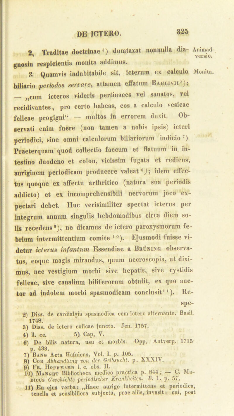 2 Traditae doctrinae*) dumtaxat nonnulla dia- Animad- versio. gnosin respicientia monita addimus. 3 Quamvis indubitabile sit, icterum ex calculo Monita, biliario periodos servare^ attamen effatum Baglivii®): ,,cum icteros videris pertinaces vel sanatos, vel recidivantes, pro certo habeas, eos a calculo vesicae felleae proglgni“ — multos in errorem duxit. Ob- servati enim fuere (non tamen a nobis ipsis) icteri periodici, sine omni calculorum biliariorum indicio’) Praeterquam'quod collectio faecum et flatuum in in- testino duodeno et colon, vicissim fugata et rediens, aiiriginem periodicam producere valeat®); idem effec- tus quoque ex affectu arthritico (natura sua periodis addicto) et ex incomprehensibili nervorum joco ex- pectari debet. Huc verisimiliter spectat icterus per integrum annum singulis hebdomadibus circa diem so- lis recedens®), ne dicamus de ictero paroxysmorum fe- brium intermittentium comite *“). Ejusmodi fuisse vi- detur icterus infantum Essendiae a Bruning observa- tus, eoque magis mirandus, quum necroscopia, ut dixi- ' mus, nec vestigium morbi sive hepatis, sive cystidis felleae, sive canalium biliferorum obtulit, ex quo auc- tor ad indolem morbi spasmodicam conclusit ‘‘). Re- spe- 2) Diss. de cardialgia spasmodica cum ictero alternante. Basii. 1T48. 3) Diss. de ictero colicae functo. Jen. 175T. 4) 11. cc. 5). Cap, V. 6) De bilis natura, usu et morbis. Opp. Antverp. 1715- p. 433. 7) Bang Acta Hafniens. Vol. I. p. 105. 8) CoB Abhandlung von der Gelbsucht. p. XXXIV. 9) Fa. Hoffmamn 1. c. obs. II. 10) Mangbt Bibliotlieca medico practica p. 844 ; — C. Mb- Dicirs Geschichte periodischer Xranklieiten. B. 1. p. 57. 11) En ejus verba; „Haec aurigo intermittens et periodica, tenella et sensibiliora subjecta, prae aliis, invasit: cui, post