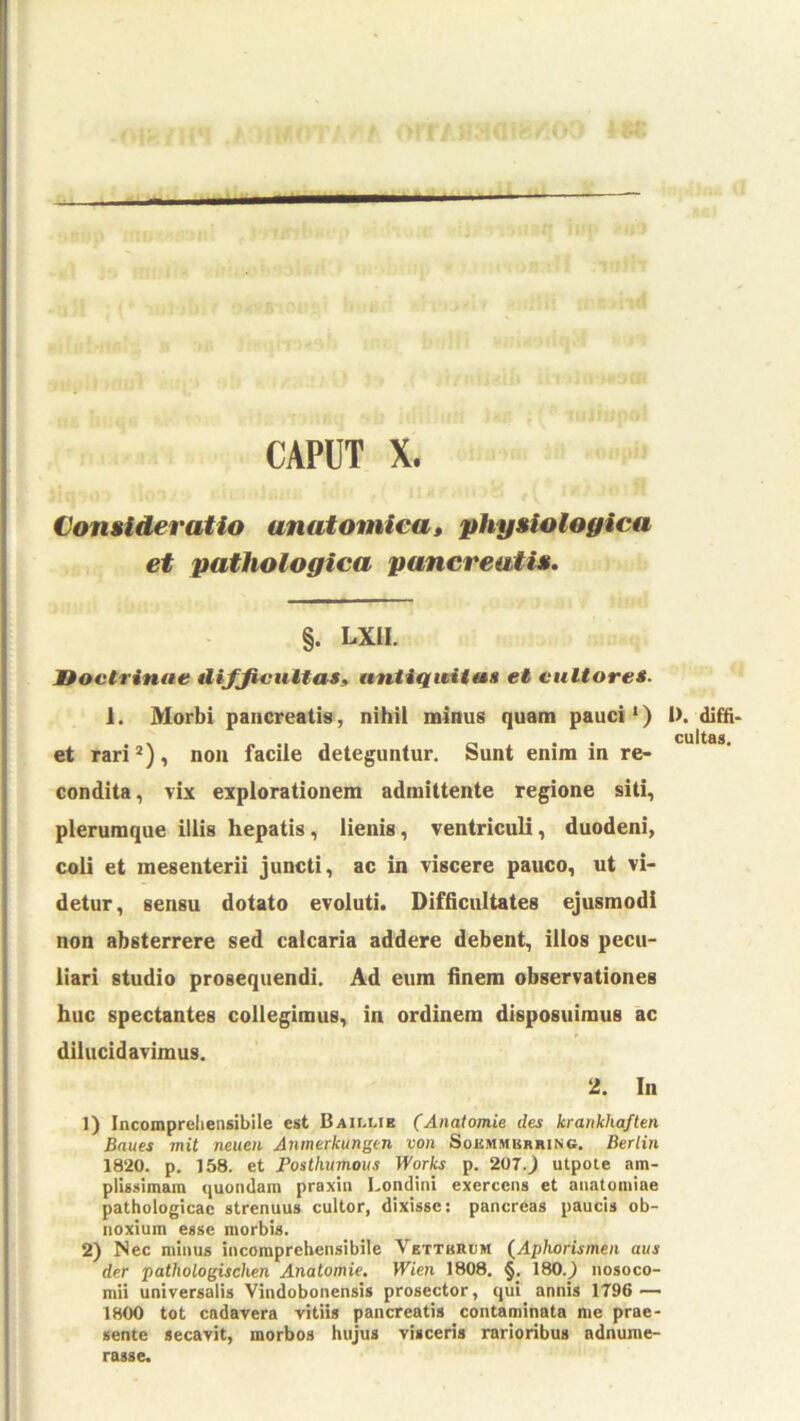 CAPUT X. Con»ideratio anatomica, physiologica et pathologica pancreatis» §. LXII. Jtoctrinae Aifjicultas, untiqiHittH et eultore»- 1. Morbi pancreatis, nihil minus quam pauci*) et rari *), noii facile deteguntur. Sunt enim in re- condita, vix explorationem admittente regione siti, plerumque illis hepatis, lienis, ventriculi, duodeni, coli et mesenterii juncti, ac in viscere pauco, ut vi- detur, sensu dotato evoluti. Difficultates ejusmodi non absterrere sed calcaria addere debent, illos pecu- liari studio prosequendi. Ad eum finem observationes huc spectantes collegimus, in ordinem disposuimus ac dilucidavimus. 2. In 1) Incompreliensibile est Baillib (Anatomie des krankhaften Baues mit neuen Anmerkungen von Sokmmkrring. Berlin 1820. p. 158. et Fosthurnous Works p. 20T.) utpote am- plissimam quondam praxin Londini exercens et anatomiae pathologicae strenuus cultor, dixisse: pancreas paucis ob- noxium esse morbis. 2) Nec minus incomprehensibile Vetthrum (^Aphorismeii aus der pathologischen Anatomie. Wien 1808. §. 180.) nosoco- mii universalis Vindobonensis prosector, qui annis 1796 — 1800 tot cadavera vitiis pancreatis contaminata me prae- sente secavit, morbos hujus visceris rarioribus adnume- rasse. 1). diffi- cultas.