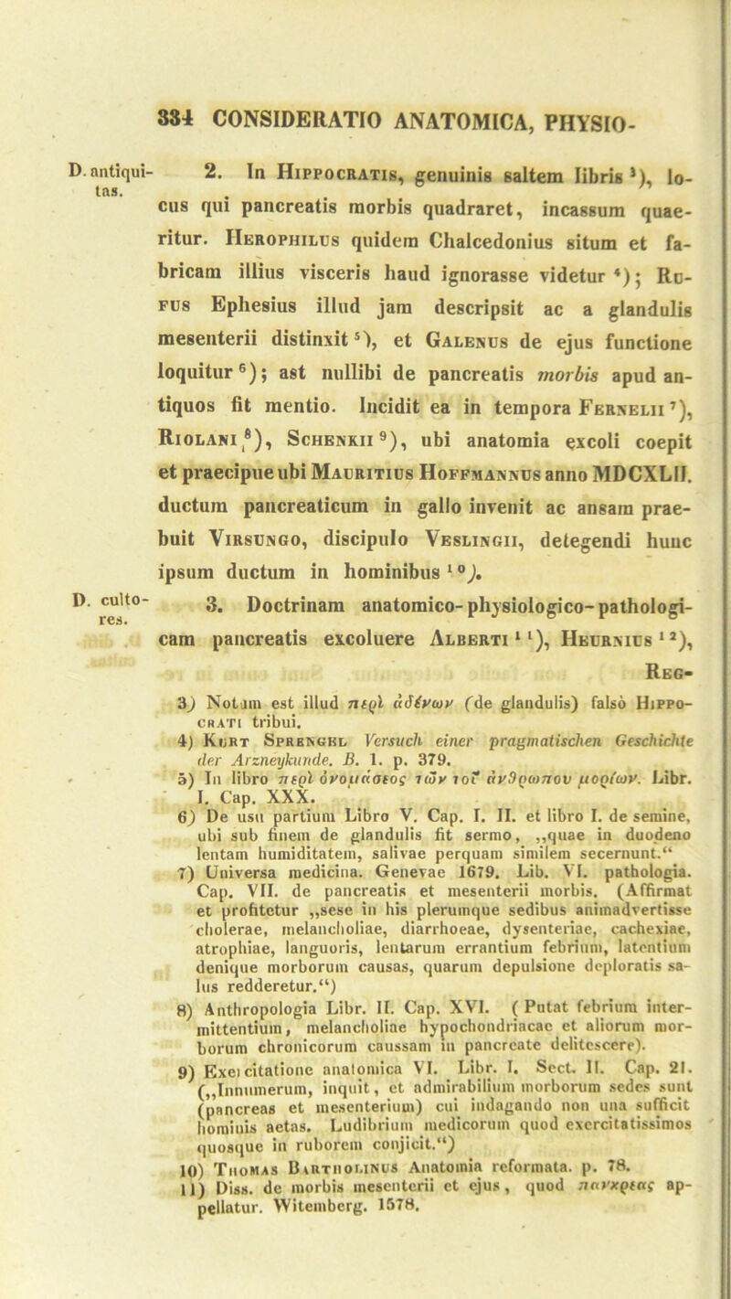 D. antiqui- tas. D. culto- res. 2. In Hippocratis, genuinis saltem libris *), lo- cus qui pancreatis morbis quadraret, incassum quae- ritur. Herophilcs quidem Clialcedonius situm et fa- bricam illius visceris haud ignorasse videtur Ru- fus Ephesius illud jam descripsit ac a glandulis mesenterii distinxit®), et Galenus de ejus functione loquitur®); ast nullibi de pancreatis morbis apud an- tiquos fit mentio. Incidit ea in tempora Fernelii ^), Riolani*), Schenkii®), ubi anatomia excoli coepit et praecipue ubi Mauritius Hoffmanxus anno MDCXLII. ductum pancreaticum in gallo invenit ac ansam prae- buit ViRSUNGo, discipulo Veslingii, detegendi hunc ipsum ductum in hominibus ‘ °). 3. Doctrinam anatomico-physiologico-pathologi- cam pancreatis excoluere Alberti ‘‘), Heurxius ‘ *), Reg- 3) Notam est illud thqI idiroiv fde glandulis) falso Hippo- crati tribui. 4) Kiirt Sprbngbl Versuch einer pragmatischen Geschichte der Arzneykuride. B. 1. p. 379. 3) In libro tisqI droiidaeos imv loT AvSpeanov fiOQ(u)V. Libr. I, Cap. XXX. 6) De usn partium Libro V. Cap. I. II. et libro I. de semine, ubi sub iinem de glandulis fit sermo, „quae in duodeno lentam humiditatem, salivae perquam similem secernunt.“ 7) Universa medicina. Genevae 1679, Lib. VI. pathologia. Cap. VII. de pancreatis et mesenterii morbis, (.\ffirmat et profitetur „sese in his plerumque sedibus animadvertisse cholerae, melancholiae, diarrhoeae, dysenteriae, cachexiae, atrophiae, languoris, lentarum errantium febrium, latentium denique morborum causas, quarum depulsione deploratis sa- lus redderetur.“) ! 8) Anthropologia Libr. II. Cap. XVI. ( Putat febrium inter- mittentium, melancholiae hypochondriacae et aliorum mor- borum chronicorum caussam in pancreate delitescere). | 9) Exei citatione anatomica VI. Libr. I. Sect. II. Cap. 21. t („Iiinumerum, inquit, et admirabilium morborum sedes sunt | (pancreas et mesenterium) cui indagando non una sufficit hominis aetas. Ludibrium medicorum quod exercitatissimos ' quosque in ruborem conjicit.“) 10) Tiiomas BtRTiior.iNUS Anatomia reformata, p. 78. 11) Diss. de morbis mesenterii et ejus, quod nnvxptnj ap- pellatur. Witeinberg. 1578.