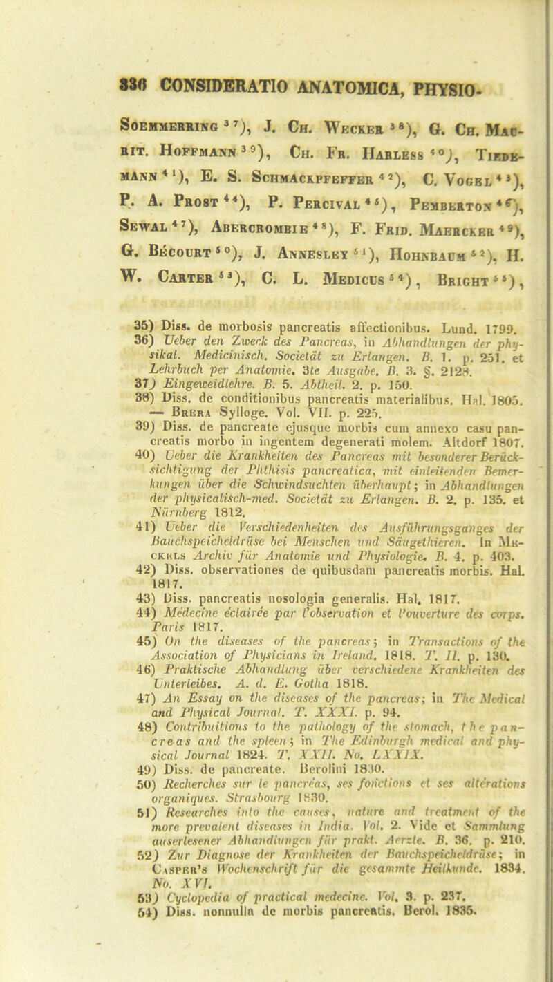 SOEMMERKINO »J. Ch. WeCKER»*), G. Ch. MaO- RIT. Hopfmann^s), Ch. Fr. Harless «o;, Tiedb- MANN**), E. S. SCHMACKPFEFFBR **), C, VoGEL**), P* A. Prost**), P. Percival * *), Pemberton Sewal*»), Abercrombie*»), F. Frid. Maerckeh ♦»), G. Becobrt*®), J. Annesley‘‘)> Hohnbaem »*), H. W, Carter**), C. L. Medices®*), Bright**), 35) Diss. de morbosis pancreatis affectionibus. Lund. 1799. 36) Xleber den Zwenk des Pancreas, in Abhandlungen der phy- sikal. Medicinisch. Socieldt zu Erlangen. B. 1. p. 251. et Lehrbucli per Anatomie, 'ite Axisgnbe. B. 3. §. 2123. 37) Eingeiceidlehre. B. 5. Abtheil. 2. p. 150. 38) Diss. de conditionibus pancreatis materialibus. Hal. 1805. — Brbra Sylloge. Vol. VII. p. 225. 39) Diss. de pancreate ejusque morbis cum annexo casu pan- creatis morbo in ingentem degenerati molem. Altdorf 1807. 40) JJeber die Krankheiten des Pancreas mit besonderer Beruck- sichtigung der Phthisis pancreatica, mit cinleitenden Bemer- kungen uber die Schwindsuchten iiberhaupt; in Abhandlungen der physicalisch-med. Societdt zu Erlangen. B. 2, p. 133. et Niirnberg 1812. 41) Utber die Verschiedenheiten des Ausfuhntngsganges der Bauchspeicheldruse bei Menschen vnd Saugethieren. In Mu- cKULs Archiv fur Anatomie vnd Physiologie. B. 4. p. 403. 42) Diss. observationes de quibusdam pancreatis morbis. Hal. 1817. 43) Diss. pancreatis nosologia generalis. Hal. 1817. 44) Medecine eclairde par robservation et 1’ouvertvre des corps. Paris 1817. 45) On the diseases of the pancreas', in Transactions of the Association of Physicians in Ireland. 1818. 2\ II. p. 130. 46) Praktische Abhandlung uber verschiedene Krankheiten des Vnterleibes, A. d. E. Gotha 1818. 47) An Essay on the diseases of the pancreas; in 7Vic Medical and Physical Journal. T. XXXI. p. 94. 48) Contribuit ions to the pathology of the stomach, the pa n- croas and the .spleew, in 'Phe Edinburgh medical and phy- sical Journal 1824. 7’. XXII. No, LXXIX. 49) Diss. de pancreate. Berolini 1830. 50) Mecherches sur le pancreas, ses fotictions et ses altefations organiques. Strasbourg 1H30. 51) Researches inio the caii.ses, nature and ircatment of the more prevalent diseases in India. Vol. 2. Vide et Sammiung auserlesener Abhandlungen fiir prakt. Aerzie. B. 36. p. 210. 52) Zur Diagnose der Krankheiten der Bauchspeicheldruse; in C.»sprr’s Wochenschrift fiir die gesanmte Heilkvnde. 1834. No. XVI. 53) Cyclopedia of practical medecine. Vol. 3. p. 237. 54) Diss. nonnulla de morbis pancreatis. Berol. 1835.