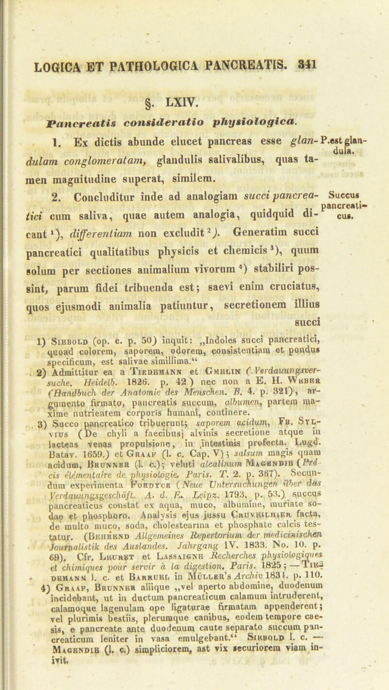 §. LXIV. Pancreatis consideratio physiologica. 1. Ex dictis abunde elucet pancreas esse glan-?.t lan- dularn conglomeratam, glandulis salivalibus, quas ta- men magnitudine superat, similem. 2. Concluditur inde ad analogiam succi ■pancrea- Succus cant‘), differentiam non excludit Generatim succi pancreatici qualitatibus physicis et cliemicis *), quum solum per sectiones animalium vivorum *) stahiliri pos- sint, parum fidei tribuenda est; saevi enim cruciatus, quos ejusmodi animalia patiuntur, secretionem illius 1) SiBBOLD (op. c. p. 503 inquit: „Indoles succi pancreatici, quoad colorem, saporem, odorem, consistentiara et pondus specificum, est salivae simillima.*' . 2) Admittitur ea a Tikdbmann et Gmblin (,Verdatiungsver~ suche. Heidelh. 1826. p. 42 ) nec non a E. H. Wbbbr (Bandbuch der Anatomie des Menschen. B. 4. p. 321), ar- gumento firmata, pancreatis succum, albumen, partem ma- xime nutrientem corporis humani, continere. 3) Succo pwcreatico tribuerunt; saporem acidum, Fb. Svl- vius (De chjli a faecibus} alvinis secretione atque in lacteas venas propulsione, in .intestinis profecta. Lugd. Batav. 1659.) et Graaf (1. c. Cap. V); salsu?n magis quam acidum, Bronner (1. c.); veluti aicalimtm Maoendib (J“rd cis elementaire de j^lujsiologie. Paris. T. 2. p. 367). Secun- dum experimenta Fordtce {Neue Vntersuchungen iiher das VerdauungsgeschdfL. A- d. R. Leipz. 1793. p. 53.) succus pancreaticus constat ex aqua, muco, albumine, muriate so- dap et pUospUoro. Analysis ejus jussu Cruvbu.hier facta, de multo muco, soda, cholestearina et phosphate calcis tes- tatur. (Bbiirbnd Allgemeines Repertorium der medicinischen Joumalistik des Auslandes. Jakrgang IV. 1833. No. 10. p. 69). Cfr. Luuhbt et Lassaignb Reclierches physiologiques et chimiques pour servir a la digestion. Paris. 1825;—Tib.3 . OBWANN 1. c. et Barrubd in Mc;i.lkr’s Arc/w« 1831. p. 110. 4) Graaf, Brunnkr aliique „vel aperto abdomine, duodenum incidebant, ut in ductura pancreaticum calamum intruderent, calamoque lagenulam ope ligaturae firmatam appenderent; vel plurimis bestiis, plerumque canibus, eodem tempore cae- sis, e pancreate ante duodenum caute separato succum pan- creaticum leniter in vasa emulgebant.** Sibbold 1. c. ^ Magbndib (1. c.) simpliciorem, ast vix securiorem viam in- ivitt H. iici cum saliva, quae autem analogia, quidquid di pancreati- cus. succi