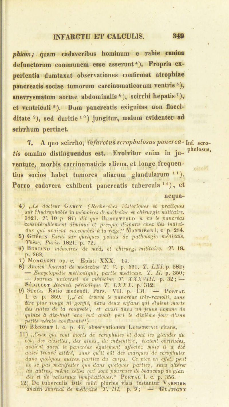 phiam; quam cadaveribus hominum e rabie canina defunctorum communem esse asserunt *). Propria ex- perientia dumtaxat observationes confirmat atrophiae pancreatis sociae tumorum carcinomaticorum ventris *), anevr}'smatum aortae abdominalis®), scirrhi hepatis et ventriculi *). Dum pancreatis exiguitas non flacci- ditate ®), sed duritie*®) jungitur, malum evidenter ad scirrhum pertinet. 7. A quo scirrhoj infarctus scrophulosus pancrea- inf. scro- tis omnino distinguendus est. Evolvitur enim in ju- P^**'®***®* ventute, morbis carcinomaticis aliena, et longe frequen- tius socios habet tumores aliarum glandularum **). Porro cadavera exhibent pancreatis tubercula ‘^), et nequa- 4^ „Le docteur Garcx (Reclierclies historiqiies et pratiques _sur Chydrophobie in memoires de medecine et chirurgie militaire. 1821. T. 10 p 87) dit que Brechtfeld a vu le pancreas considerablement diminue et presque disparu chez des indivi- diis qui avaient succombes d la rage,^‘ MoNUifesu 1. c. p. 284, 6) Gukrin Essai sur quelques points de pathologie medicale. These. Faris. 1821. p. 72. 6) Brrjand memoires de med, et chirurg. militaire. T. 18. p. 262. 7) Morgagni op. c. Epist. XXX. 14. 8) Ancien Journal de medecine T. V, p. 531. T. LXI. p. 582) — Encyclopedie methodique, partie medicale. T. II. p. 350; — Journal universel de medecine 2'. XXXVIII. p. 32; — Sedillot Recueil periodique 2\ LXXX. p. 312. 9) Stolu Ratio medendi. Pars. VII. p. 131. — Portai, 1. c. p. 359. {„J'ai trouve le pancreas tres-ramolli, sans itre plus Touge ni gonflc, dans deux enfaiis qui etaieiit morts des suites de la rougeole, et aussi dans un jeune liomme de quinze d dix-huit ans qui avait peri le dixieme jour d’une petite verole confluente''’). 10) Bkcourt 1. c. p. 47. observationem Lobstbinii citaii.s, 11) „Ceux 'qui sont morts de scrophules et dont les glandes du cou, des aisselles, des aines, du menenthre, dlaient obstruees, avaient aussi le pancreas egalement aflecte-, mais il a cie aussi trouve altdri, sans qiCil erit des marques de scrophules dans quelques autres. parties du corps. Ce vice en (flet, peut ne se pas manifester que dans quelques parties, sans alterer les autres, mdine celles qui sont pourvues de beaucoup de glan des et de vaisseaux lymphatiques. Portai. 1. c. p. 356. 12) Dc tuberculis istis mihi pluries visis testantur Varmbr