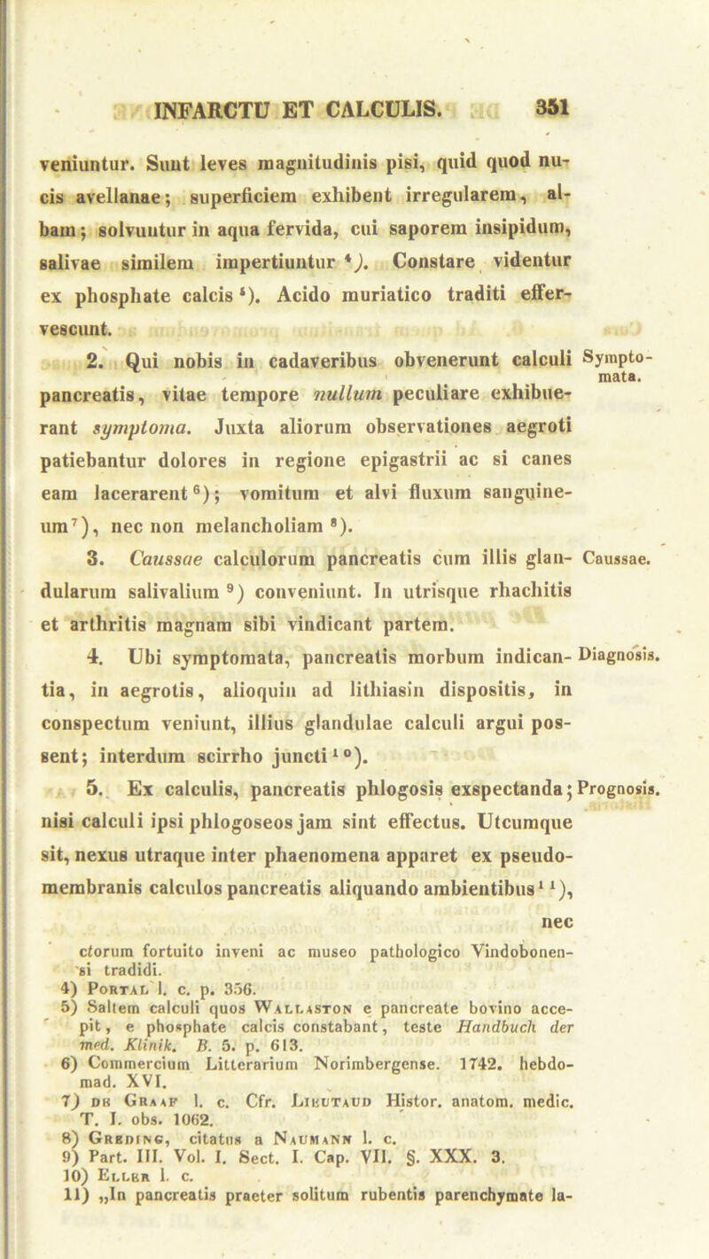 veniuntur. Simt leves magnitudinis pisi, quid quod nu- cis avellanae; superficiem exhibent irregularem, al- bam ; solvuntur in aqua fervida, cui saporem insipidum, salivae similem impertiuntur *). Constare videntur ex phosphate calcis ‘). Acido muriatico traditi effer- vescunt. 2. Qui nobis iii cadaveribus obvenerunt calculi Sympto- ' _ _ mata. pancreatis, vitae tempore nullum peculiare exhibue- rant symptoma. Juxta aliorum observationes aegroti patiebantur dolores in regione epigastrii ac si canes eam lacerarent®); vomitum et alvi fluxum sanguine- um^), nec non melancholiam*). 3. Caussae calculorum pancreatis cum illis glan- Caussae, dularum salivalium ®) conveniunt. In utrisque rhachitis et arthritis magnam sibi vindicant partem. 4. Ubi symptomata, pancreatis morbum indican- Diagnosis, tia, in aegrotis, alioquin ad lithiasin dispositis, in conspectum veniunt, illius glandulae calculi argui pos- sent; interdum scirrho juncti “*). 5. Ex calculis, pancreatis phlogosis exspectanda;Prognosis, nisi calculi ipsi phlogoseos jam sint effectus. Utcumque sit, nexus utraque inter phaenomena apparet ex pseudo- membranis calculos pancreatis aliquando ambientibus* *), nec ctorum fortuito inveni ac museo pathologico Vindobonen- 'si tradidi. 4) Portal 1. c. p. 356. 5) Saltem calculi quos Wallaston e pancreate bovino acce- pit , e phosphate calcis constabant, teste Handbuch der med. Klinik. B. 5. p. 613. 6) Commercium Litterarium Norimbergense. 1742. hebdo- mad. XVI. T) DK Graaf 1. c. Cfr. Liuutaud Histor. anatom. medie. T. I. obs. 1062. 8) Gredinc, citatus a Naumann 1. c. 9) Part. III. Vol. I. Sect. I. Cap. VII. §. XXX. 3. 10) Ellbr 1. c. 11) „In pancreatis praeter solitum rubentis parenchymate la-