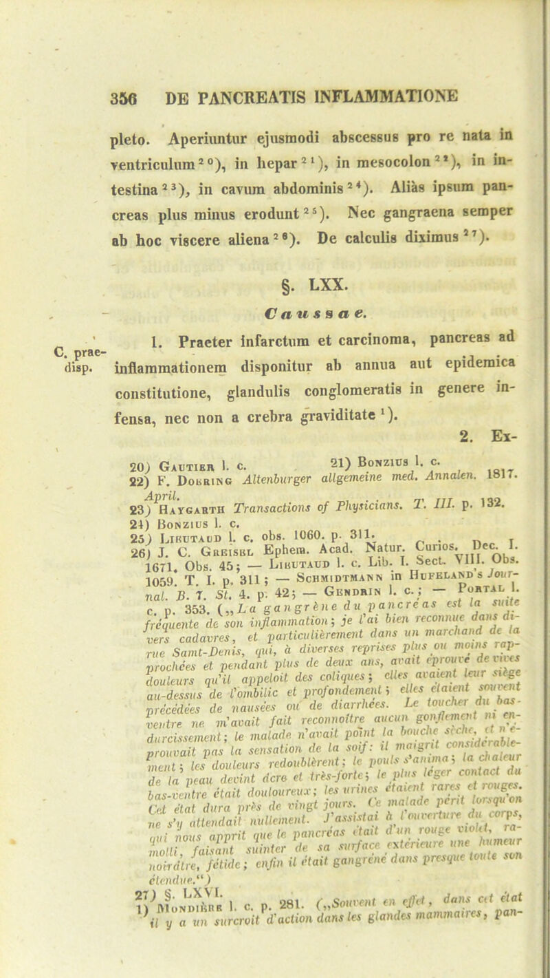 C. prae- disp. pleto. Aperiuntur ejusmodi abscessus pro re naU in ventriculum®®), in hepar®*), in mesocolon®*), in in- testina®*), in cavum abdominis®*). Alias ipsum pan- creas plus minus erodunt®*). Nec gangraena semper ab hoc viscere aliena®*). De calculis diximus*®). §. LXX. Caussae. 1. Praeter infarctum et carcinoma, pancreas ad inflammationem disponitur ab annua aut epidemica constitutione, glandulis conglomeratis in genere in- fensa, nec non a crebra ^aviditate*). 2. Ei- 20) Gautibr 1. c. 21) Bonzujs 1. c. 22) F. Dokring Altenhurger allgemeine med. Annalen. lan. 23f^HArGABTH Transactions of Physicians. T. III. p. 132. 24) Bonzuis 1. c. 25) Lirutaud 1. c. obs. 1060. P- 311. . 26) J. C. Greisbl Ephera. Acad. Natur. 1671. Obs. 45; — Liuutadd 1. c. Lib. I. Sect. VIII. Obs. 1059 T I. D 311; — ScHMlDTMANN 10 IIuFKLASD S JOUT- nal B I. sl 4. p’ 42; - Gendrin 1. c._; - Portal . c p. 353. („La gangrine du pancreas est la sinte f;equente dc son inflammation‘, je l'ai bien >-econnue dans dt- vers cadavres, et particiilierement dans un marchand de la rue Samt-Benis, qui, d diverses reprises plus ou prochees et pendant plus de deux ans, arait eprouxe dein^s doukurs qu'il appeloit des coliques; cUes avaient leur sUge au-dessus^de CombiUc et profondemenf, precedees de nausees ou de diarrhees. Le ventre ne. viavait fait reconnoUre aucun gonfUmcnt m cn- 7rZsZent; k matade n'avait pennt la bouclie < pas la sensation de. Ia soif: il maigrU considcrable- C tTlcs d^^^^^^^ redoublirent; Ic poulsAamma; ladialey rL Xu deoint dcro et trh-forte-, le plus eger contact du bas-ventre etait douloureux; les urines etaient rares ei rouges. Cet elat dura prl>s de vingt jours. Ce malade pient lonqu on r^XatZdait nuUement rassi.dai A rouvertui-e ducorps, (lui nous anprit que le pancreas etait d un rouge viokl, ra ^ L.ant suinter de sa surface nderieure une humeur nokdtii fetide; enfin U etait gangrene dans presque toute son etendue.) ll'^ftloNDu'^nB 1. c. p. 281. ('„Soi(r<>Ht en effet, dans at elat a vn surcroit^d'actiondansles glandes mammaires, pan-