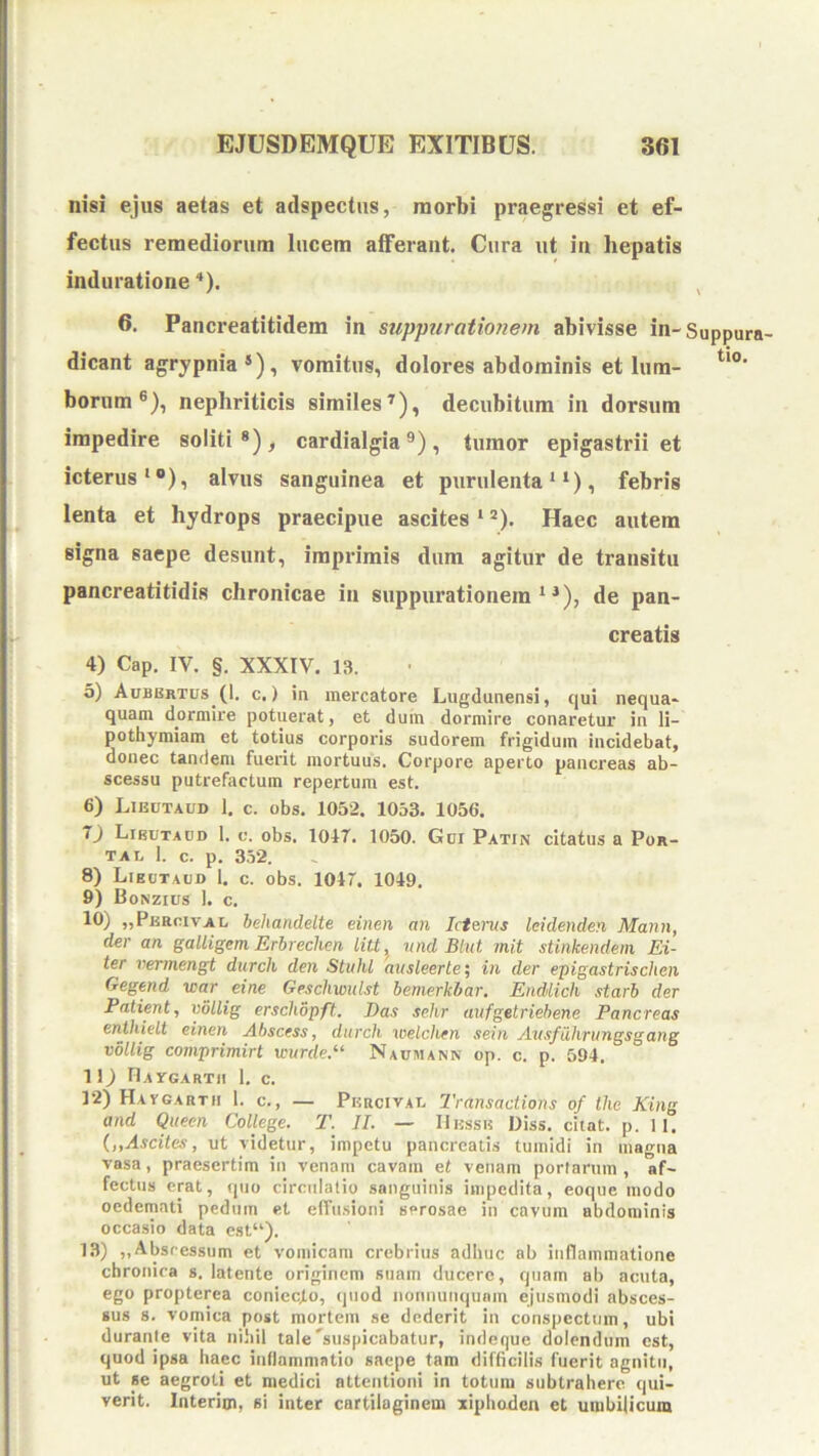 nisi ejus aetas et adspectns, morbi praegressi et ef- fectus remediorum lucem afferant. Cura ut in hepatis induratione '*). ^ 6. Pancreatitidem in stippiirationem abivisse in-Suppura- dicant agrypnia*), vomitus, dolores abdominis et Ium- bornm ®), nephriticis similes^), decubitum in dorsum impedire soliti*)^ cardialgia ®), tumor epigastrii et icterus‘®), alvus sanguinea et purulenta ‘, febris lenta et hydrops praecipue ascites ‘ *). Haec autem signa saepe desunt, imprimis dum agitur de transitu pancreatitidis chronicae in suppurationem^^), de pan- creatis 4) Cap. IV. §. XXXIV. 13. а) Aubertus (1. c.) in mercatore Lugdunensi, qui nequa- quam dormii'e potuerat, et duin dormire conaretur in li- pothymiam et totius corporis sudorem frigidum incidebat, donec tandem fuerit mortuus. Corpore aperto pancreas ab- scessu putrefactum repertum est. б) Likutaub 1. c. obs. 1052. 1053. 1056. 0 Libutacd 1. c. obs. 104T. 1050. Gci Patin citatus a Por- ta i. 1. c. p. 3,52. 8) Lieotaui) 1. c. obs. 101. 1049. 9) Bonzius ]. c. 10) „Pj5RcivAi, behandelte einen an Icterus leidenden Mann, der an galligem Erbreclien litt^ nnd Btut mit stinkendem Ei- ter vermengt durch den StulU ausleerte\ in der epigastrischen Gegend war eine Geschwulst bemerkhar, EndLich starb der Patient, xMlig erschopft. Das sehr aiifgetriebene Pancreas enthielt einen Abscess, durch welchen sein Ausfiihrungsgang vollig comprimirt unirde.^^ Naumann op. c. p. 594, 1 1) riArGARTII 1. c. 12) Haygarth 1. c., — Pkrcivat. Transactions of tlie King and Queen College. T. II. — Ilussis Diss. citat, p. 11. {„Ascite.<i, ut videtur, impetu pancreati.s tumidi in magna vasa, praesertim in venam cavam et venam portarum , af- fectus erat, quo circulatio sanguinis impedita, eoque modo oedemati pedum et effusioni serosae in cavum abdominis occasio data est“). 13) ,,Abscessum et vomicam crebrius adhuc ab inflammatiune chronica s. latente originem suam ducere, quam ab acuta, ego propterca coniecto, quod nonnunqunm ejusmodi absces- sus 8. vomica post mortem se dederit in conspectum, ubi durante vita nihil tale'suspicabatur, indeque dolendum est, quod ipsa haec inflammatio saepe tara difficilis fuerit agnitu, ut se aegroti et medici attentioni in totum subtrahere qui- verit. laterim, si inter cartilaginem xiphoden et umbilicum