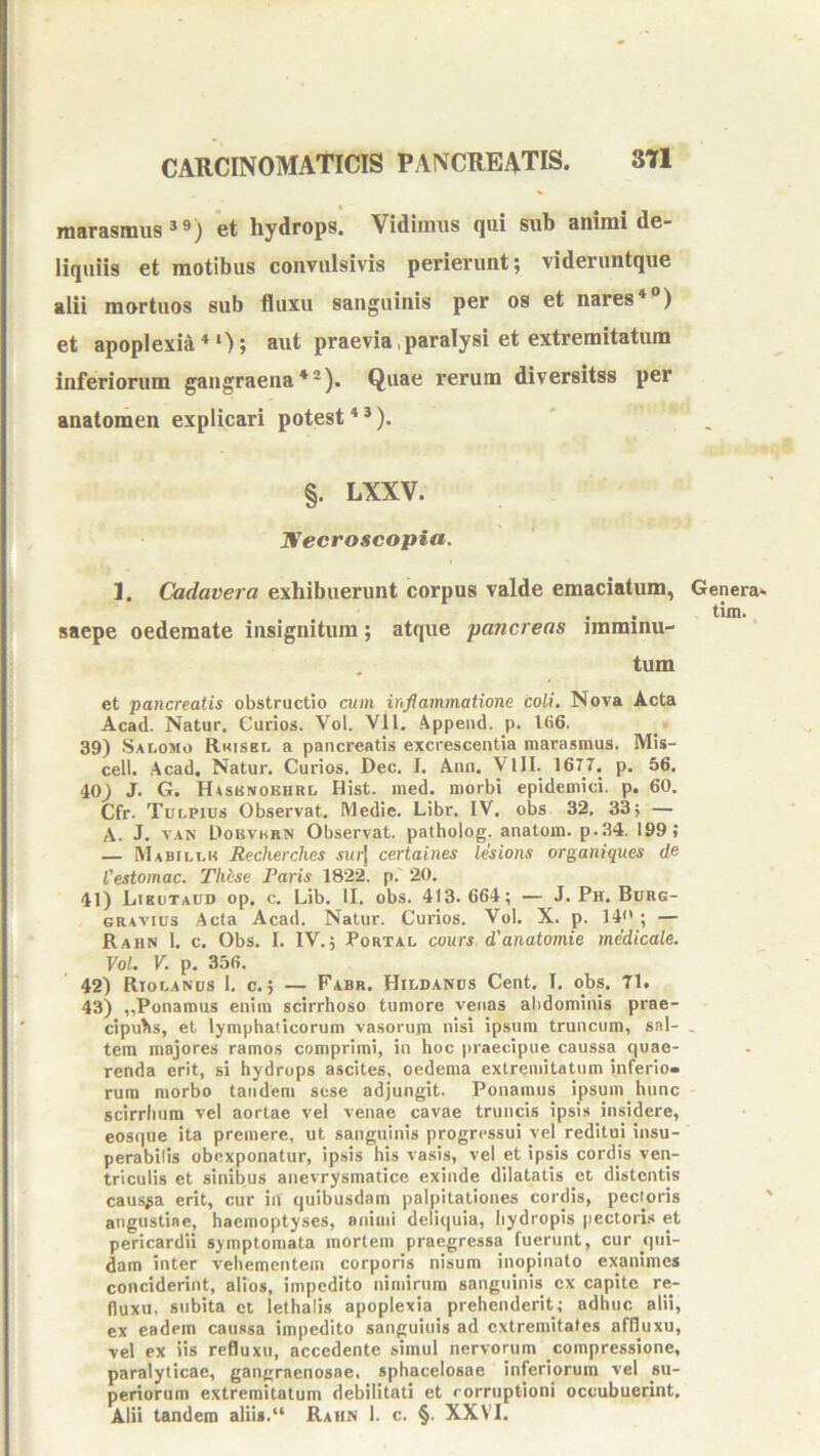 marasmus*®) et hydrops. Vidimus qui sub animi de- liquiis et motibus convulsivis perierunt; videruntque alii mortuos sub fluxu sanguinis per os et nares* ) et apoplexia**); aut praevia,paralysi et extremitatum inferiorum gangraena*®). Quae rerum diversitss per anatomen explicari potest * *). §. LXXV. TSecroscopia. 1. Cadavera exhibuerunt corpus valde emaciatum, saepe oedemate insignitum; atque 'pancreas iraminu- . tum et pancreatis obstructio cum inflammatione coli. Nova Acta Acad. Natur, Curios. Vol. Vll. Appeiid, p. 1()6. 39) Salomo Rkisel a pancreatis excrescentia marasmus. Mis- cell. Acad. Natur, Curios. Dec. I. Ann, VlII. 1677. p. 56. 40) J. G. Hasknoehrl Hist. med. morbi epidemici, p. 60. Cfr. Tur.pius Observat. Medie. Libr. IV. obs 32. 33; — A. J. VAN Dobvmrn Observat, patholog. anatom. p..34. 199; — Mabilt.h Becherches swrj certaines lesions organiques de Cestomac. Tliese Paris 1822. p.' 20. 41) Likutaud op. c. Lib. II. obs. 413.664; — J, Ph. Burg- GRAVius Acta Acad. Natur. Curios. Vol. X. p. 14; — R.ahn 1. c. Obs. I. IV.; Portal cours d'anatomie medicale. Vol. V. p, 356. 42) Riolanus I. c. ; — Fabr. Hildanos Cent. I, obs. 71. 43) ,,Ponamus enim scirrhoso tumore venas abdominis prae- cipulis, et lymphaticorum vasorujn nisi ipsum truncum, sal- tem majores ramos comprimi, in hoc praecipue caussa quae- renda erit, si hydrops ascites, oedema extremitatum inferio- rum morbo tandem sese adjungit. Ponamus ipsum hunc scirriium vel aortae vel venae cavae truncis ipsis insidere, eosque ita premere, ut sanguinis progressui vel reditui insu- perabilis obexponatur, ipsis his vasis, vel et ipsis cordis ven- triculis et sinibus anevrysmatice exinde dilatatis et distentis causia erit, cur iil quibusdam palpitationes cordis, pectoris angustiae, haemoptyses, animi deliquia, hydropis pectoris et pericardii symptomata mortem praegressa fuerunt, cur qui- dam inter vehementem corporis nisum inopinato exanimes conciderint, alios, impedito nimirum sanguinis ex capite re- fluxu, subita ct iethalis apoplexia prehenderit; adhuc alii, ex eadem caussa impedito sanguinis ad extremitates affiuxu, vel ex iis refluxti, accedente simul nervorum compressione, paralyticae, gangraenosae, sphacelosae inferiorum vel su- periorum extremitatum debilitati et rorrtiptioni occubuerint. Alii tandem aliis. Rahn 1. c. §. XXVI. Genera» tim.