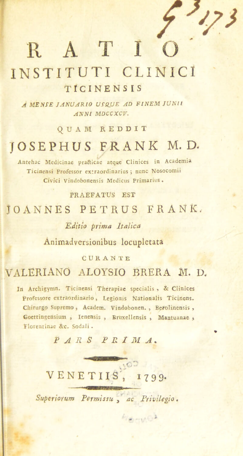 A T I INSTITUTI CLINICI TICINENSIS A MENSE JANUARIO USS.UE AD FINEM JUNII ANNI MDCCXCV. QUAM REDDIT f O S E P H U S FRANK M. D. Antehac Medicinae praflicae atque Clinices in Academia Ticinensi Professor extraordinarius ; nunc Nosocomii Civici Vindobonensis Medicus Primarius. PRAEFATUS EST JO ANNES PETRUS FRANK. E ditio prima Italica Animadversionibus locupletata CURANTE VALERIANO ALOYSIO BRERA M. D. In Archigymn. Ticinensi Therapiae specialis , & Clinices Professore extraordinario, Legionis Nationalis Ticincns. Chirurgo Supremo , Academ. Vindobonen. , Berolinensis , Coettingensium , Ienensis , Britxcllensis , Mantuanae » Florentinae &c. Sodali . PARS PRIMA. >.G« VENETIIS', 1799. Superiorum Permissu , ac Privilegio. s