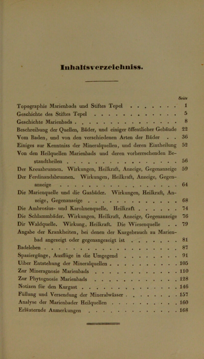 Iiitialts%^erzeicliniss. Stiit Topograpliie Marienbads und Stiftes Tepel 1 Geschichte des Stiftes Tepel ^ Geschichte Marienbads 8 Beschreibung der Quellen, Bäder, und einiger öffentlicher Gebäude 22 Vom Baden, und von den verschiedenen Arten der Bäder . . 36 Einiges zur Kenntniss der Mineralquellen, und deren Einiheilung 52 Von den Heilquellen Marienbads und deren vorherrschenden Be- standtheilen 56 Der Kreuzbrunnen. Wirkungen, Heilkraft, Anzeige, Gegenanzeige 59 Der Ferdinandsbrunnen. Wirkungen, Heilkraft, Anzeige, Gegen- anzeige 64 Die Marienquelle und die Gasbäder. Wirkungen, Heilkraft, An- zeige, Gegenanzeige 68 Die Ambrosius- und Karohnenquelle. Heilkraft 74 Die Sclilammbäder. Wirkungen, Heilkraft, Anzeige, Gegenanzeige 76 Dir Waldquelle. Wirkung, Heilkraft. Die Wiesenquelle . . 79 Angabe der Rranklieiten, bei denen der Kurgebrauch zu Marien- bad angezeigt oder gegenangezeigt ist 81 Badeleben 87 Spaziergänge, Ausflüge in die Umgegend 91 Uiber Entstehung der Mineralquellen 105 Zur Mineragnosie Marienbads 110 Ziur Phytognosie Marienbads 128 Notizen für den Kurgast 146 Füllung und Versendung der Mineralwässer 157 Analyse der Marienbader Heilquellen 160 Erläuternde Anmerkungen 168