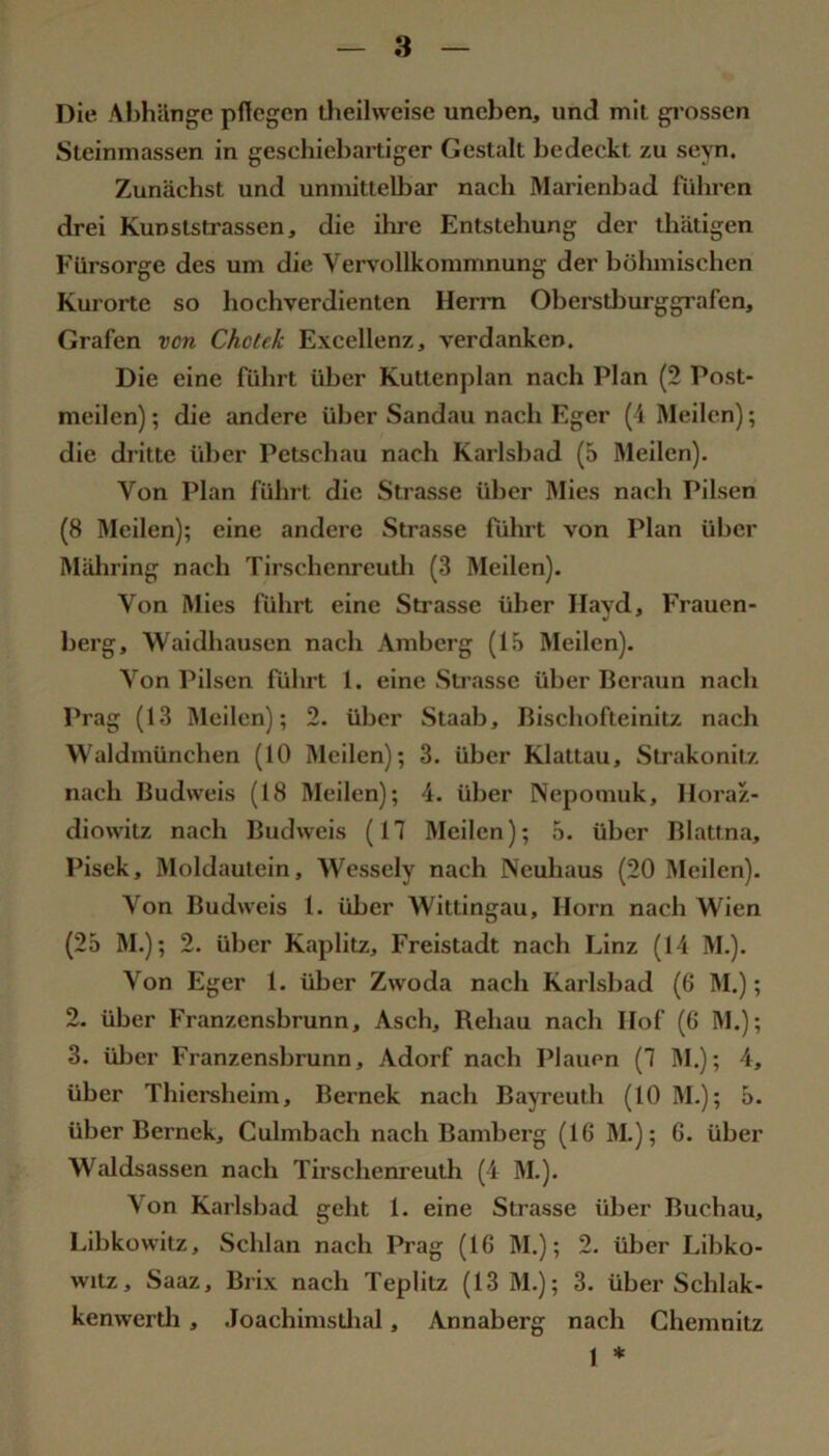 8 Die Abhilngc pflegen Üieilweise uneben, und mit gi'ossen Sleinmassen in geschiebartiger Gestalt bedeckt zu seyn. Zunächst und unmittelbar nach Marienbad führen drei Kunststrassen, die ihre Entstehung der thätigen Fürsorge des um die Vei-vollkommnung der böhmischen Kurorte so hochverdienten Herrn Oberstljurggrafen, Grafen von Chctek Excellenz, verdanken. Die eine führt über Kuttenplan nach Plan (2 Post- meilen) ; die andere über Sandau nach Eger (i Meilen); die dritte über Petschau nach Karlsbad (5 Meilen). Von Plan führt die Strasse über Mies nach Pilsen (8 Meilen); eine andere Strasse führt von Plan über Mäliring nach Tirschenreutli (3 Meilen). Von Mies führt eine Sti'asse über Ilayd, Frauen- berg, Waidhausen nach Amberg (l.S Meilen). Von Pilsen führt 1. eine Strasse über Beraun nach Prag (13 Meilen); 2. über Staab, Bischofteinitz nach Waldmünchen (10 Meilen); 3. über Klattau, Strakonitz nach Budweis (18 Meilen); 4. über Nepomuk, Iloraz- diowitz nach Budweis (17 Meilen); ,S. über Blattna, Pisek, Moldautein, Wessely nach Neuhaus (20 Meilen). Von Budweis 1. über Wittingau, Horn nach Wien (25 M.); 2. über Kaplitz, Freistadt nach Linz (14 M.). Von Eger 1. über Zwoda nach Karlsbad (6 M.); 2. über Franzensbrunn, Asch, Behau nach Hof (6 M.); 3. üljer Franzensbrunn, Adorf nach Plauen (7 M.); 4, über Thiersheim, Bernek nach Ba^Teuth (10 M.); 5. über Bernek, Culmbach nach Bamberg (16 M.); 6. über Waldsassen nach Tirschenreuth (4 M.). Von Karlsbad geht 1. eine Strasse über Buchau, Libkowitz, Schlan nach Prag (16 M.); 2. über Libko- witz, Saaz, Brix nach Teplitz (13 M.); 3. über Schlak- kenwertli , Joachimstlial, Annaberg nach Chemnitz 1 *