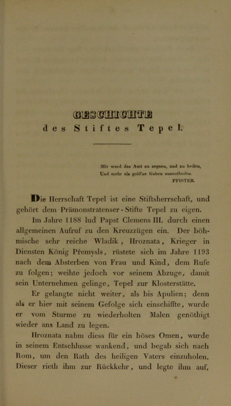 des Stiftes Tepel. Mir M'ftrd das Amt zu sepien^ und zu hcileU) Uixd mehr als gold’iie Gaben auazutheilcu. FKISTEH. Oie Ilen’schaft Tepel ist eine Stiftsherrschaft, und gehört dem Prämonstratenser - Stifte Tepel 7.u eigen. Im Jahre 1188 lud Papst Clemens III. durch einen allgemeinen Aufruf zu den Kreuzzügen ein. Der böh- mische sehr reiche Wladik , Hroznata, Krieger in Diensten König Pfemysls, rüstete sich im Jahre 111)3 nach dem Ahsterben Von Frau und Kind, dem Rufe zu folgen; weihte jedoch vor seinem Abzüge, damit sein Unternehmen gelinge, Tepel zur Klosterstätte. Er gelangte nicht weiter, als bis Apulien; denn als er hier mit seinem Gefolge sich einschiffte, wurde er vom Sturme zu wiederholten Malen genödiigt wieder ans Land zu legen. Hroznata nahm diess für ein böses Omen, ^vurde in seinem Entschlüsse wankend, und begab sich nach Rom, um den Rath des heiligen Vaters einzuholen. Dieser rielh ihm zui’ Rückkehr, und legte ihm auf.