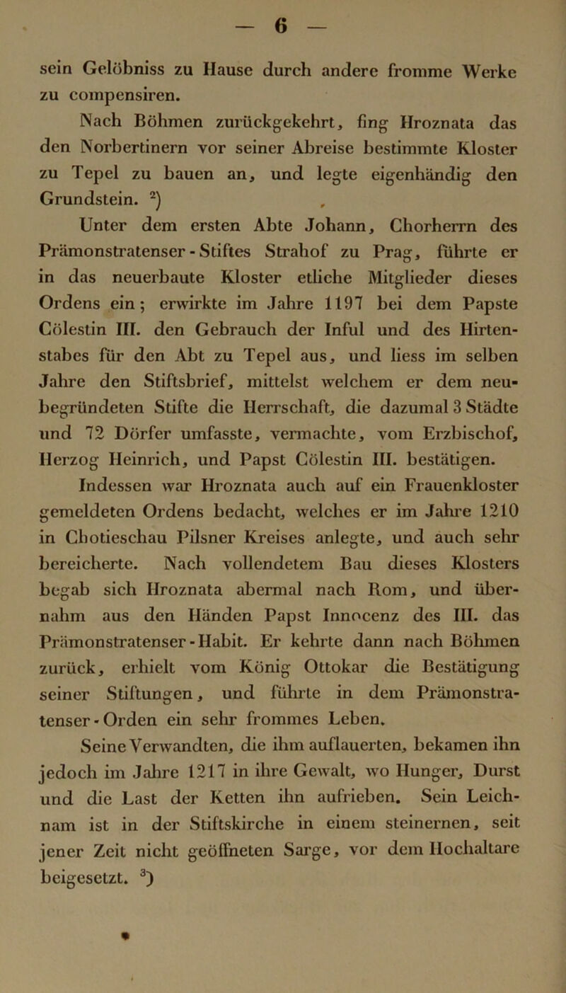 sein Gelöbniss zu Hause durch andere fromme Werke zu compensiren. Nach Böhmen zurückgekehrt, fing Hroznata das den Norhertinern vor seiner Ahreise bestimmte Kloster zu Tepel zu bauen an, und legte eigenhändig den Grundstein. Unter dem ersten Abte Johann, Chorherrn des Prämonstratenser - Stiftes Strahof zu Prag, führte er in das neuerbaute Kloster ediche Mitglieder dieses Ordens ein; erwirkte im Jahre 1197 bei dem Papste Cölestin III. den Gebrauch der Inful und des Hirten- stabes für den Abt zu Tepel aus, und liess im seihen Jahre den Stiftsbrief, mittelst welchem er dem neu- begründeten Stifte die Herrschaft, die dazumal 3 Städte und 72 Dörfer umfasste, vermachte, vom Erzbischof, Herzog Heinrich, und Papst Cölestin III. bestätigen. Indessen war Hroznata auch auf ein Frauenkloster gemeldeten Ordens bedacht, welches er im Jahi'e 1210 in Chotieschau Pilsner Kreises anlegte, und auch sehr bereicherte. Nach vollendetem Bau dieses Klosters begab sich Hroznata abermal nach Rom, und über- nahm aus den Händen Papst Innocenz des III. das Prämonstratenser - Habit. Er kehrte dann nach Böhmen zurück, erhielt vom König Ottokar die Bestätigung seiner Stiftungen, und führte in dem Prämonstra- lenser-Orden ein sehr frommes Leben. Seine Verwandten, die ihm auflauerten, bekamen ihn jedoch im Jalire 1217 in ihre Gewalt, wo Hunger, Durst und die Last der Ketten ihn aufrieben. Sein Leich- nam ist in der Stiftskirche in einem steinernen, seit jener Zeit nicht geöffneten Sai’ge, vor dem Hochaltäre heigesetzt.