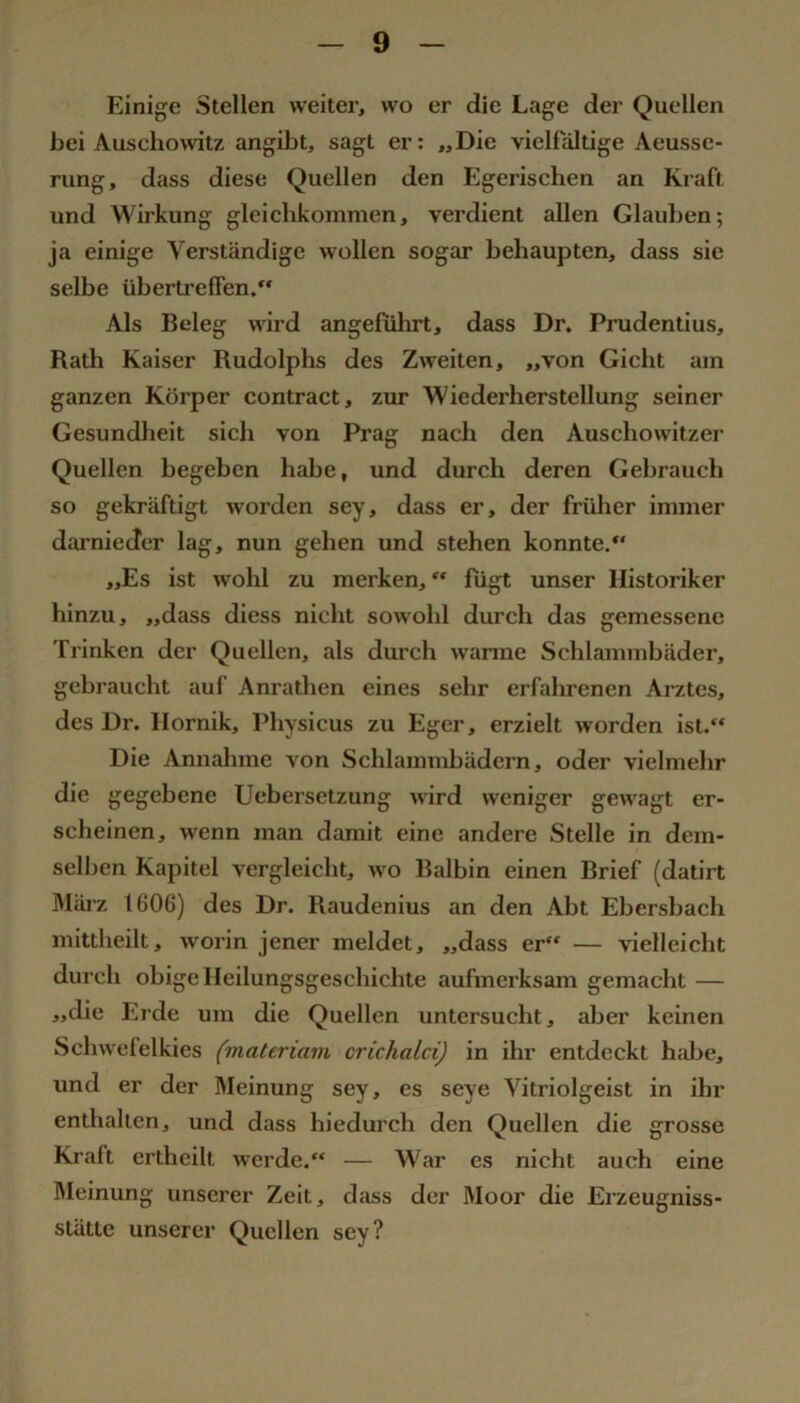 Einige Stellen weiter, wo er die Lage der Quellen bei Auschomtz angibt, sagt er: „Die vielfältige Aeusse- rung, dass diese Quellen den Egerischen an Kraft und Wirkung gleichkommen, verdient allen Glauben; ja einige Verständige wollen sogar behaupten, dass sie selbe übertrelFen. Als Beleg wird angeführt, dass Dr. Prudentius, Rath Kaiser Rudolphs des Zweiten, „von Gicht am ganzen Körper contract, zur Wiederherstellung seiner Gesundheit sich von Prag nach den Auschowitzer Quellen begeben habe, und durch deren Gehrauch so gekräftigt worden sey, dass er, der früher immer darnieder lag, nun gehen und stehen konnte/' „Es ist wohl zu merken, “ fügt unser Historiker hinzu, „dass diess nicht sowohl durch das gemessene Trinken der Quellen, als durch warme Schlammbäder, gebraucht auf Anrathen eines sehr erfahrenen Arztes, des Dr. Ilornik, Physicus zu Egcr, erzielt worden ist. Die Annahme von Schlammhädern, oder vielmehr die gegebene Uebersetzung wird weniger gewagt er- scheinen, wenn man damit eine andere Stelle in dem- selben Kapitel vergleicht, wo Ralhin einen Brief (datirt März 1606) des Dr. Raudenius an den Abt Ebersbach mittheilt, worin jener meldet, „dass er — vielleicht durch obige Heilungsgeschichte aufmerksam gemacht — „die Erde um die Quellen untersucht, aber keinen Schwefelkies (materiam crichalci) in ihr entdeckt h:üje, und er der Meinung sey, es seye Vitriolgeist in ihr enthalten, und dass hiedurch den Quellen die grosse Kraft crtheilt werde. — War es nicht auch eine Äleinung unserer Zeit, dass der Moor die Erzeugniss- stättc unserer Quellen sey?