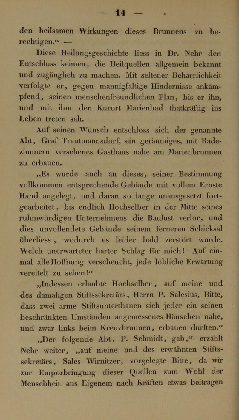 den heilsamen Wirkungen dieses Brunnens zu be- rechtigen. — Diese Heilungsgeschichte liess in Dr. Nehr den Entschluss keimen, die Heilquellen allgemein bekannt und zugänglich zu machen. Mit seltener Beharrlichkeit verfolgte er, gegen mannigfaltige Hindernisse ankäm- pfend, seinen menschenfreundlichen Plan, bis er ihn, und mit ihm den Kurort Marienbad thatkräftig ins Leben treten sah. Auf seinen Wunsch entschloss sich der genannte Abt, Graf Trautmannsdorf, ein geräumiges, mit Bade- zimmern versehenes Gastliaus nahe am Marienbrunnen zu erbauen. „Es wurde auch an dieses, seiner Bestimmung vollkommen entsprechende Gebäude mit vollem Ernste Hand angelegt, und daran so lange unausgesetzt fort- gearbeitet, bis endlich Ilochselber in der Mitte seines ruhmwürdigen Unternehmens die Baulust verlor, und dies unvollendete Gebäude seinem ferneren Schicksal überliess , wodurch es leider bald zerstört wurde. Welch unerwarteter harter Schlag für mich! Auf ein- mal alle Hoffnung verscheucht, jede löbliche Erwartung vereitelt zu sehen! „Indessen erlaubte Hochseiber, auf meine und des damaligen Stiftssekretärs, Herrn P. Salesius, Bitte, dass zwei arme Stiftsunterthanen sich jeder ein seinen beschränkten Umständen angemessenes Häuschen nahe, und zwar links beim Kreuzbrunnen, erbauen durften. „Der folgende Abt, P. Schmidt, gab, erzählt Nehr weiter, „auf meine und des erwähnten Stifts- sekretärs, Sales Wii’nitzer, vorgelegte Bitte, da wir zur Emporbringung dieser Quellen zum Wohl der Menschheit aus Eigenem nach Kräften etwas beitragen