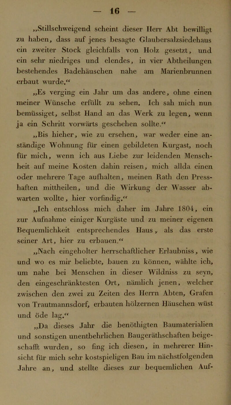 „Stillschweigend scheint dieser Herr Abt bewilligt zu haben, dass auf jenes besagte Glaubersalzsiedehaus ein zweiter Stock gleichfalls von Holz gesetzt, und ein sehr niedriges und elendes, in vier Abtbeilungen bestehendes Badehäuschen nahe am Marienljrunnen erbaut wurde. „Es verging ein Jahr um das andere, ohne einen meiner Wünsche erfüllt zu sehen. Ich sah mich nun bemüssiget, selbst Hand an das Werk zu legen, wenn ja ein Schritt vomärts geschehen sollte. „Bis hieher, wie zu ersehen, war weder eine an- ständige Wohnung für einen gebildeten Kurgast, noch für mich, wenn ich aus Liebe zur leidenden Mensch- heit auf meine Kosten dahin reisen, mich allda einen oder mehrere Tage aufhalten, meinen Rath den Press- haften mittheilen, und die Wirkung der Wasser ab- warten wollte, hier vorfindig.^' „Ich entschloss mich daher im Jahre 1804, ein zur Aufnahme einiger Kurgäste und zu meiner eigenen Bequemlichkeit entsprechendes Haus, als das erste seiner Art, hier zu erbauen. „Nach eingeholter herrschaftlicher Erlaubniss, wie und wo es mir beliebte, bauen zu können, wählte ich, um nahe bei Menschen in dieser Wildniss zu sejm, den eingeschränktesten Ort, nämlich jenen, welcher zwischen den zwei zu Zeiten des Herrn Abten, Grafen von Trautmannsdorf, erbauten hölzernen Häuschen wüst und öde lag. „Da dieses Jahr die benöthigten Baumaterialien und sonstigen unentbehrlichen Baugeräthschaften beige- schalft wurden, so fing ich diesen, in mehrerer Hin- sicht für mich sehr kostspieligen Bau im nächstfolgenden Jahre an, und stellte dieses zur bequemlichen Auf-
