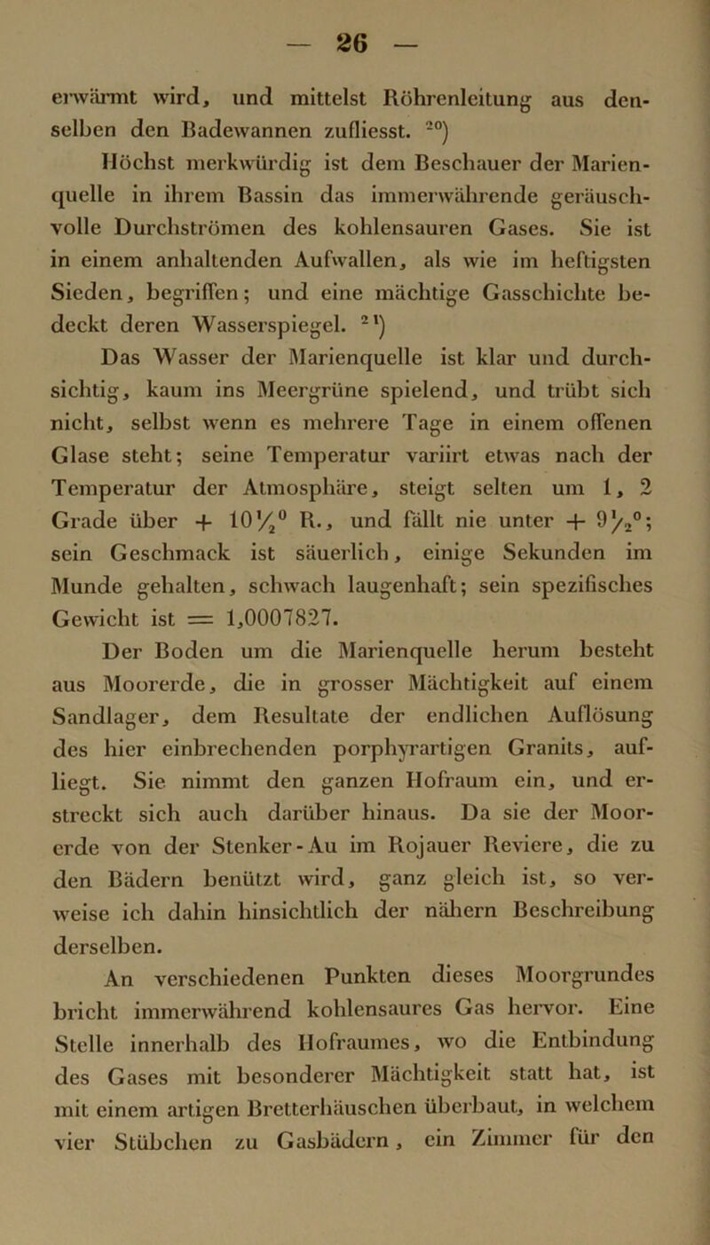 erwärmt wird, und mittelst Röhrenleitung aus den- selben den Badewannen zufliesst. *°) Höchst merkwürdig ist dem Beschauer der Marien- quelle in ihrem Bassin das immerwährende geräusch- volle Durchströmen des kohlensauren Gases. Sie ist in einem anhaltenden Aufwallen, als wie im heftigsten Sieden, begriffen; und eine mächtige Gasschichte be- deckt deren Wasserspiegel. **) Das Wasser der Rlarienquelle ist klar und durch- sichtig, kaum ins Meergrüne spielend, und trübt sich nicht, selbst wenn es mehrere Tage in einem offenen Glase steht; seine Temperatur variirt etwas nach der Temperatur der Atmosphäre, steigt selten um 1, 2 Grade über -f- lO’/j“ R., und fällt nie unter + sein Geschmack ist säuerlich, einige Sekunden im Munde gehalten, schwach laugenhaft; sein spezifisches Gewicht ist = 1,0007827. Der Boden um die Marienquelle herum besteht aus Moorerde, die in grosser Mächtigkeit auf einem Sandlager, dem Resultate der endlichen Auflösung des hier cinbrechenden porphyrartigen Granits, auf- liegt. Sie nimmt den ganzen Hofraum ein, und er- streckt sich auch darüber hinaus. Da sie der Moor- erde von der Stenker-Au im Rojauer Reviere, die zu den Bädern benützt wird, ganz gleich ist, so ver- weise ich dahin hinsichtlich der näliern Beschreibung derselben. An verschiedenen Punkten dieses Moorgrundes bricht immerwährend kohlensaures Gas heiwor. Eine Stelle innerhalb des Hofraumes, wo die Entbindung des Gases mit besonderer Mächtigkeit statt hat, ist mit einem artigen Bretterhäuschen überbaut, in welchem vier Stübchen zu Gasbädern, ein Zimmer für den