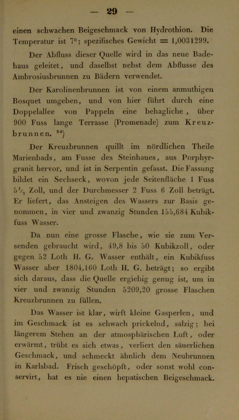 529 einen schwachen Beigeschmack von Hydrothion. Die Temperatur ist 7°; spezifisches Gewicht = 1,0031299. Der Abfluss dieser Quelle wird in das neue Bade- haus geleitet, und daselbst nebst dem Abflüsse des Amhrosiusbrunnen zu Bädern verwendet. Der Karolinenbrunnen ist von einem anmuthigen Bosquet umgeben, und von hier führt durch eine Doppelallee von Pappeln eine behagliche , über 900 Fuss lange Terrasse (Promenade) zum Kreuz- brunnen. -*) Der Kreuzbrunnen quillt im nördlichen Theile IMarienbads, am Fusse des Stcinhaues, aus PorplnT- granit hervor, und ist in Seiq^entin gefasst. Die Fassung bildet ein Sechseck, wovon jede Seitenfläche 1 Fuss 5% Zoll, und der Durchmesser 2 Fuss 6 Zoll beträgt. Er liefert, das Ansteigen des Wassers zur Basis ge- nommen, in vier und zwanzig Stunden 155,684 Kuhik- fuss Wasser. Da nun eine grosse Flasche, wie sie zum Ver- senden gebraucht wird, 49,8 bis 50 Kubikzoll, oder gegen 52 Loth II. G. Wasser enthält, ein Kubikfuss Wasser aber 1804,160 Loth II. G. beträgt; so ergibt sich daraus, dass die Quelle ergiebig genug ist, um in vier und zwanzig Stunden 5209,20 grosse Flaschen Kreuzbrunnen zu füllen. Das Wasser ist klar, wirft kleine Gasperlen, und im Geschmack ist es schwach prickelnd, salzig; bei längerem Stehen an der atmosphärischen Luft, oder erwännt, trübt es sich etwas, verliert den säuerlichen Geschmack, und schmeckt ähnlich dem Neubrunnen in Karlsbad. Frisch geschöpft, oder sonst wohl con- servirt, hat es nie einen hepatischen Beigeschmack.