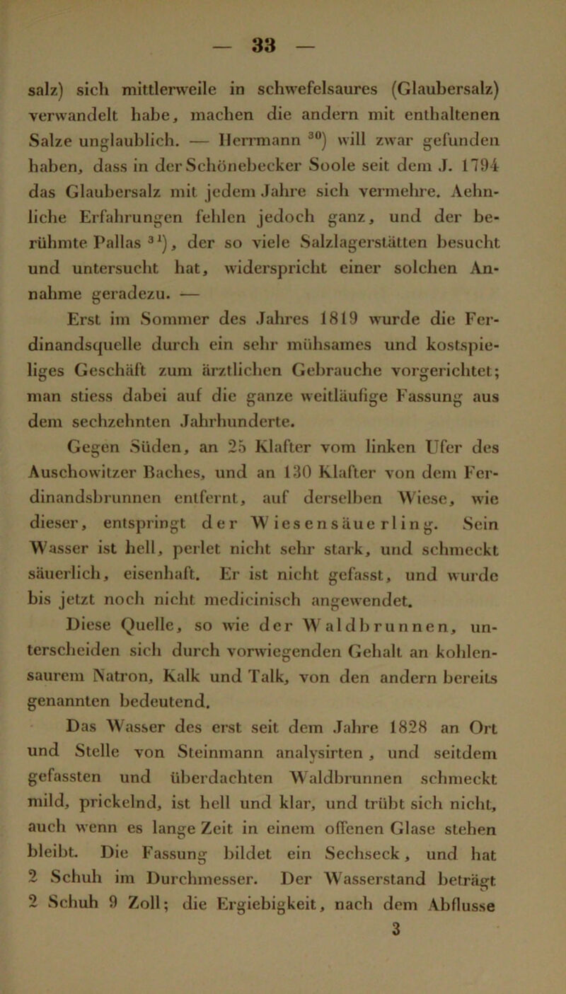 salz) sich mittlerweile in schwefelsaures (Glaubersalz) verwandelt habe, machen die andern mit enthaltenen Salze unglaublich. — Ileirmann ^) will zwar gefunden haben, dass in der Schönebecker Soole seit dem J. 1794 das Glaubersalz mit jedem Jahre sich vermehre. Aehn- liche Erfahrungen fehlen jedoch ganz, und der be- rühmte Pallas ®^), der so viele Salzlagerstätten besucht und untersucht hat, widerspricht einer solchen An- nahme geradezu. — Erst im Sommer des Jahres 1819 wurde die Fer- dinandsquelle durch ein sehr mühsames und kostspie- liges Geschäft zum ärztlichen Gebrauche vorgerichtet; man stiess dabei auf die ganze weitläufige Fassung aus dem sechzehnten Jahrhunderte. Gegen Süden, an 25 Klafter vom linken Ufer des Auschowitzer Baches, und an 130 Klafter von dem Fer- dinandsbrunnen entfernt, auf derselben Wiese, wie dieser, entspringt der Wiesensäuerling. Sein Wasser ist hell, perlet nicht sehr stark, und schmeckt säuerlich, eisenhaft. Er ist nicht gefasst, und wurde bis jetzt noch nicht medicinisch angewendet. Diese Quelle, so wie der Waldbrunnen, un- terscheiden sich durch vorwiegenden Gehalt an kohlen- saurem Natron, Kalk und Talk, von den andern bereits genannten bedeutend. Das Wasser des erst seit dem Jahre 1828 an Ort und Stelle von Steinmann analysirten, und seitdem gefassten und überdachten Waldhrunnen schmeckt mild, prickelnd, ist hell und klar, und trübt sich nicht, auch wenn es lange Zeit in einem offenen Glase stehen bleibt. Die Fassung bildet ein Sechseck, und hat 2 Schuh im Durchmesser. Der Wasserstand beträgt 2 Schuh 9 Zoll; die Ergiebigkeit, nach dem Abflüsse 3