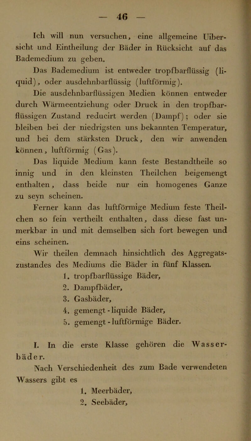 Ich will nun versuchen, eine allgemeine Uiber- sicht und Eintheilung der Bäder in Rücksicht auf das Bademedium zu geben. Das Bademedium ist entweder tropfbarflüssig (li- quid), oder ausdehnbarflüssig (luftförmig). Die ausdehnbarflüssigen Medien können entweder durch Wärmeentziehung oder Druck in den tropfbcu*- flüssigen Zustand reducirt werden (Dampf); oder sie bleiben bei der niedrigsten uns bekannten Temperatur, und bei dem stärksten Druck, den wir anwenden können , luftfönnig (Gas). Das liquide Medium kann feste Bestandtheile so innig und in den kleinsten Theilchen beigemengt enthalten, dass beide nur ein homogenes Ganze zu seyn scheinen. Ferner kann das luftförmige Medium feste Theil- chen so fein vertheilt enthalten, dass diese fast un- merkbar in und mit demselben sich fort bewegen und eins scheinen. Wir theilen demnach hinsichtlich des Aggregats- zustandes des Mediums die Bäder in fünf Klassen. 1. ti’opfb.arflüssige Bäder, 2. Dampfbäder, 3. Gasbäder, 4. gemengt - liquide Bäder, 5. gemengt - luftförmige Bäder. I. In die erste Klasse gehören die Wasser- bäder. Nach Verschiedenheit des zum Bade verwendeten Wassers gibt es 1. Meerbäder, 2. Seebäder,