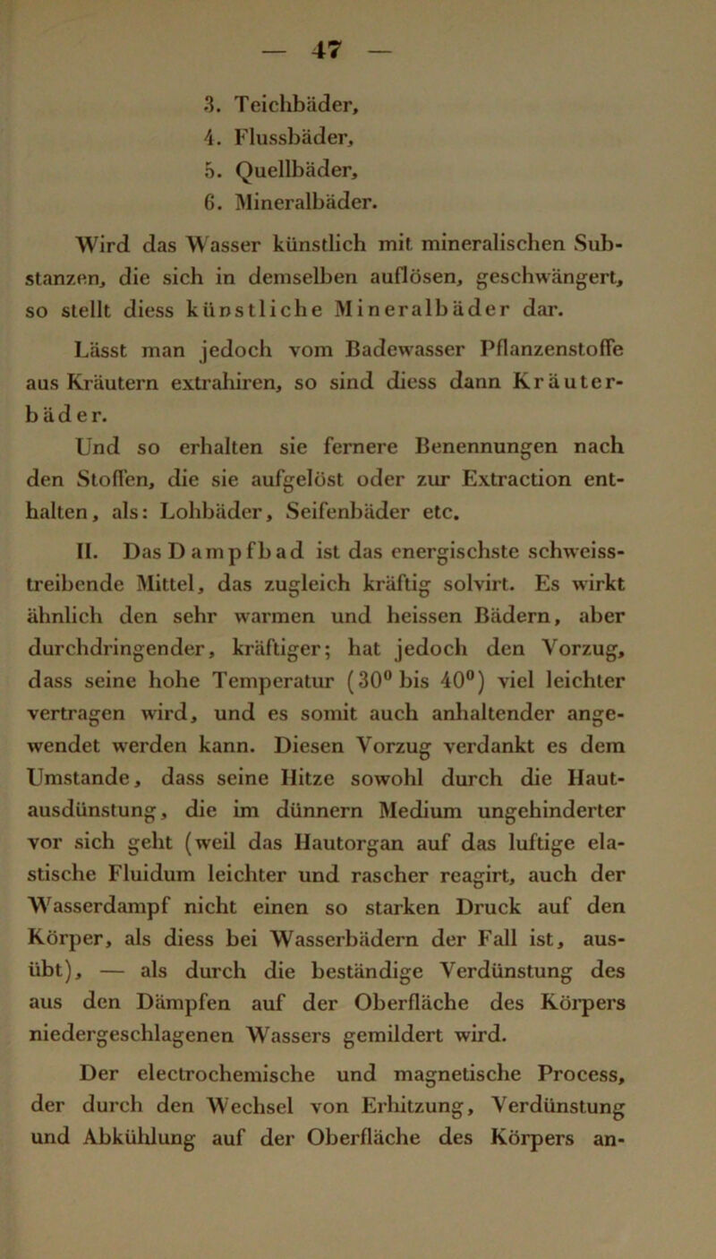 3. Teichbäder, 4. Flussbäder, 5. Quellbäder, 6. Älineralbäder. Wird das Wasser künstlich mit mineralischen Sub- stanzen, die sich in demselben auflösen, geschwängert, so stellt diess künstliche Mineralbäder dar. Lässt man jedoch vom Badew'asser Pflanzenstofie aus Kräutern extrahiren, so sind diess dann Kräuter- bäder. Und so erhalten sie fernere Benennungen nach den Stoffen, die sie aufgelöst oder zur Extraction ent- halten, als: Lohbäder, Seifenbäder etc. II. Das Dampfbad ist das energischste schwciss- treibende ISIittel, das zugleich kräftig solvirt. Es wirkt ähnlich den sehr warmen und heissen Bädern, aber durchdringender, kräftiger; hat jedoch den Vorzug, dass seine hohe Temperatur (30° bis 40”) viel leichter vertragen wird, und es somit auch anhaltender ange- wendet werden kann. Diesen Vorzug verdankt es dem Umstande, dass seine Hitze sowohl durch die Haut- ausdünstung, die im dünnem Medium ungehinderter vor sich geht (weil das Hautorgan auf das luftige ela- stische Fluidum leichter und rascher reagirt, auch der Wasserdampf nicht einen so starken Druck auf den Körper, als diess bei Wasserbädern der Fall ist, aus- übt), — als durch die beständige Verdünstung des aus den Dämpfen auf der Oberfläche des Köi*pers niedergeschlagenen Wassers gemildert wird. Der electrochemische und magnetische Process, der durch den Wechsel von Erhitzung, Verdünstung und Abkülilung auf der Oberfläche des Körpers an-